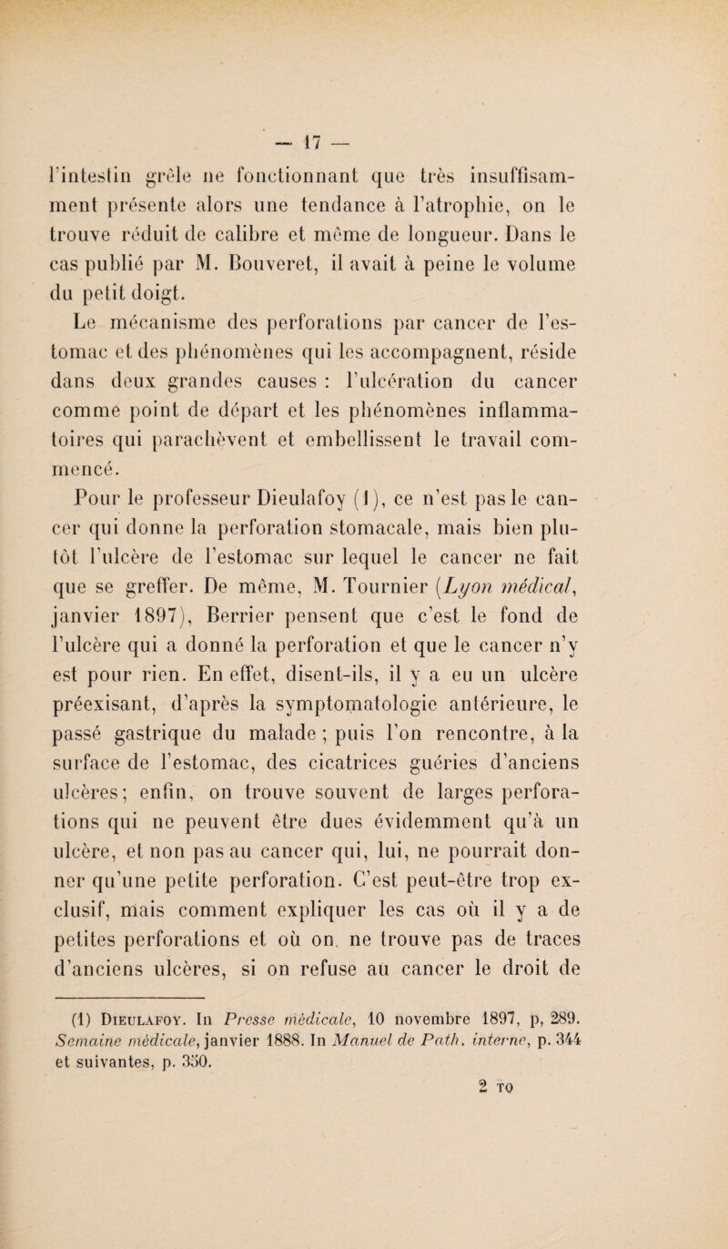 l'intestin grêle ne fonctionnant que très insuffisam¬ ment présente alors une tendance à l’atrophie, on le trouve réduit de calibre et même de longueur. Dans le cas publié par M. Bouveret, il avait à peine le volume du petit doigt. Le mécanisme des perforations par cancer de l’es¬ tomac et des phénomènes qui les accompagnent, réside dans deux grandes causes : F ulcération du cancer comme point de départ et les phénomènes inflamma¬ toires qui parachèvent et embellissent le travail com¬ mencé. Pour le professeur Dieulafoy (J), ce n’est pas le can¬ cer qui donne la perforation stomacale, mais bien plu¬ tôt l’ulcère de l’estomac sur lequel le cancer ne fait que se greffer. De même, M. Tournier (Lyon médical, janvier 1897), Berrier pensent que c’est le fond de l’ulcère qui a donné la perforation et que le cancer n’y est pour rien. En effet, disent-ils, il y a eu un ulcère préexisant, d’après la symptomatologie antérieure, le passé gastrique du malade ; puis l’on rencontre, à la surface de l’estomac, des cicatrices guéries d’anciens ulcères; enfin, on trouve souvent de larges perfora¬ tions qui ne peuvent être dues évidemment qu’à un ulcère, et non pas au cancer qui, lui, ne pourrait don¬ ner qu’une petite perforation. C’est peut-être trop ex¬ clusif, mais comment expliquer les cas où il y a de petites perforations et où on. ne trouve pas de traces d’anciens ulcères, si on refuse au cancer le droit de (1) Dieulafoy. In Presse médicale, 10 novembre 1897, p, 289. Semaine médicale, janvier 1888. In Manuel de Path, interne, p. 344 et suivantes, p. 330. 2 TO