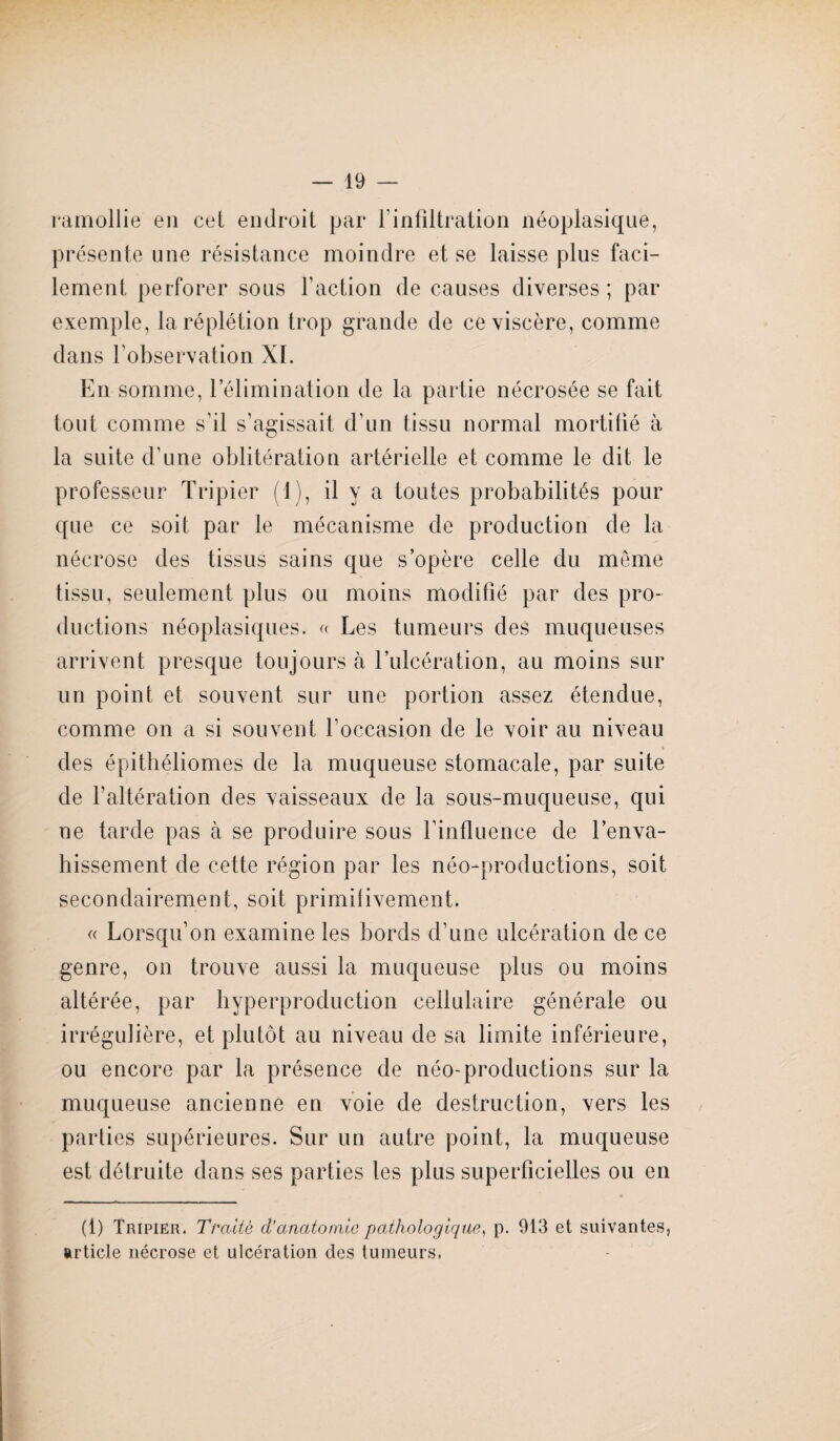 ramollie en cet endroit par l’infiltration néoplasique, présente une résistance moindre et se laisse plus faci¬ lement perforer sous Faction de causes diverses ; par exemple, laréplétion trop grande de ce viscère, comme dans l’observation XI. En somme, l’élimination de la partie nécrosée se fait tout comme s'il s’agissait d’un tissu normal mortifié à la suite d’une oblitération artérielle et comme le dit le professeur Tripier (1), il y a toutes probabilités pour que ce soit par le mécanisme de production de la nécrose des tissus sains que s’opère celle du môme tissu, seulement plus ou moins modifié par des pro¬ ductions néoplasiques. « Les tumeurs des muqueuses arrivent presque toujours à l’ulcération, au moins sur un point et souvent sur une portion assez étendue, comme on a si souvent l’occasion de le voir au niveau » des épithéliomes de la muqueuse stomacale, par suite de l’altération des vaisseaux de la sous-muqueuse, qui ne tarde pas à se produire sous l’influence de l’enva¬ hissement de cette région par les néo-productions, soit secondairement, soit primitivement. « Lorsqu’on examine les bords d’une ulcération de ce genre, on trouve aussi la muqueuse plus ou moins altérée, par hyperproduction cellulaire générale ou irrégulière, et plutôt au niveau de sa limite inférieure, ou encore par la présence de néo-productions sur la muqueuse ancienne en voie de destruction, vers les parties supérieures. Sur un autre point, la muqueuse est détruite dans ses parties les plus superficielles ou en (1) Tripier. Traité d’anatomie pathologique, p. 913 et suivantes, article nécrose et ulcération des tumeurs.