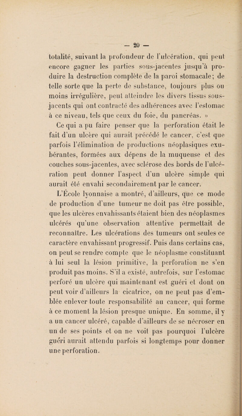 totalité, suivant la profondeur de l’ulcération, qui peut encore gagner les parties sous-jacentes jusqu’à pro¬ duire la destruction complète de la paroi stomacale ; de telle sorte que la perte de substance, toujours plus ou jacents qui ont contracté des adhérences avec l’estomac à ce niveau, tels que ceux du foie, du pancréas. » Ce qui a pu faire penser que la perforation était le fait d’un ulcère qui aurait précédé le cancer, c’est que parfois l’élimination de productions néoplasiques exu¬ bérantes, formées aux dépens de la muqueuse et des couches sous-jacentes, avec sclérose des bords de F ulcé¬ ration peut donner l’aspect d’un ulcère simple qui aurait été envahi secondairement par le cancer. L’École lyonnaise a montré, d’ailleurs, que ce mode de production d’une tumeur ne doit pas être possible, que les ulcères envahissants étaient bien des néoplasmes ulcérés qu’une observation attentive permettait de reconnaître. Les ulcérations des tumeurs ont seules ce caractère envahissant progressif. Puis dans certains cas, on peut se rendre compte que le néoplasme constituant à lui seul la lésion primitive, la perforation ne s’en produit pas moins. S’il a existé, autrefois, sur l’estomac perforé un ulcère qui maintenant est guéri et dont on peut voir d’ailleurs la cicatrice, on ne peut pas d’em¬ blée enlever toute responsabilité au cancer, qui forme à ce moment la lésion presque unique. En somme, il y a un cancer ulcéré, capable d’ailleurs de se nécroser en un de ses points et on ne voit pas pourquoi l’ulcère guéri aurait attendu parfois si longtemps pour donner une perforation.