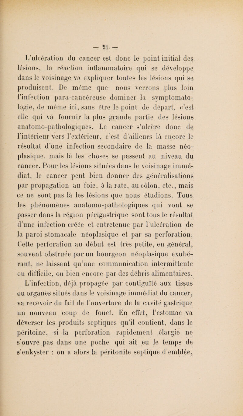 L’ulcération du cancer est donc le point initial des lésions, la réaction inflammatoire qui se développe dans le voisinage va expliquer toutes les lésions qui se produisent. De même que nous verrons plus loin l’infection para-cancéreuse dominer la symptomato¬ logie, de même ici, sans être le point de départ, c’est elle qui va fournir la plus grande partie des lésions anatomo-pathologiques. Le cancer s’ulcère donc de l’intérieur vers l’extérieur, c’est d’ailleurs là encore le résultat d’une infection secondaire de la masse néo¬ plasique, mais là les choses se passent au niveau du cancer. Pour les lésions situées dans le voisinage immé¬ diat, le cancer peut bien donner des généralisations par propagation au foie, à la rate, au côlon, etc., mais ce ne sont pas là les lésions que nous étudions. Tous les phénomènes anatomo-pathologiques qui vont se passer dans la région périgastrique sont tous le résultat d’une infection créée et entretenue par F ulcération de la paroi stomacale néoplasique et par sa perforation. Cette perforation au début est très petite, en général, souvent obstruée par un bourgeon néoplasique exubé¬ rant, ne laissant qu’une communication intermittente ou difficile, ou bien encore par des débris alimentaires. L’infection, déjà propagée par contiguïté aux tissus ou organes situés dans le voisinage immédiat du cancer, va recevoir du fait de l’ouverture de la cavité gastrique un nouveau coup de fouet. En effet, l’estomac va déverser les produits septiques qu’il contient, dans le péritoine, si la perforation rapidement élargie ne s’ouvre pas dans une poche qui ait eu le temps de s’enkyster : on a alors la péritonite septique d’emblée,