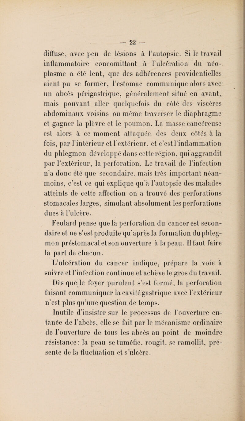 diffuse , avec peu de lésions à l’autopsie. Si le travail inflammatoire concomittant à F ulcération du néo¬ plasme a été lent, que des adhérences providentielles aient pu se former, l’estomac communique alors avec un abcès périgastrique, généralement situé en avant, mais pouvant aller quelquefois du côté des viscères abdominaux voisins ou même traverser le diaphragme et gagner la plèvre et le poumon. La masse cancéreuse est alors à ce moment attaquée des deux côtés à la fois, par l’intérieur et l’extérieur, et c’est l’inflammation du phlegmon développé dans cette région, qui aggrandit par l’extérieur, la perforation. Le travail de l’infection n’a donc été que secondaire, mais très important néan¬ moins, c’est ce qui explique qu’à l’autopsie des malades atteints de cette affection on a trouvé des perforations stomacales larges, simulant absolument les perforations dues à l’ulcère. Feulard pense que la perforation du cancer est secon¬ daire et ne s’est produite qu’après la formation du phleg¬ mon préstomacal et son ouverture à la peau. Il faut faire la part de chacun. L’ulcération du cancer indique, prépare la voie à suivre et l’infection continue et achève le gros du travail. Dès quelle foyer purulent s’est formé, la perforation faisant communiquer la cavité gastrique avec l’extérieur n’est plus qu’une question de temps. Inutile d’insister sur le processus de l’ouverture cu¬ tanée de l’abcès, elle se fait par le mécanisme ordinaire de l’ouverture de tous les abcès au point de moindre résistance: la peau se tuméfie, rougit, se ramollit, pré¬ sente de la fluctuation et s’ulcère,