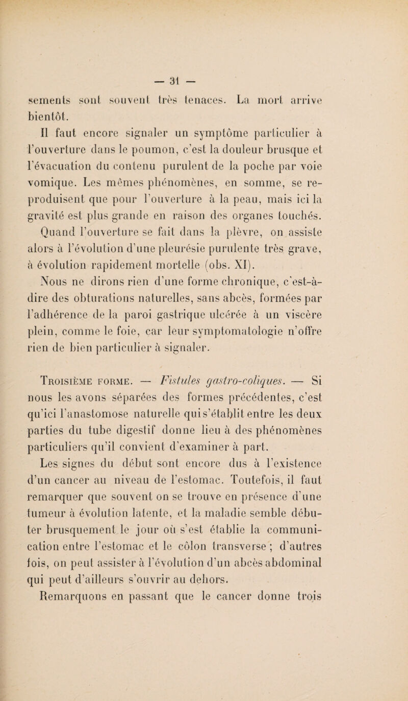 sements son! souvent très tenaces. La mort arrive bientôt. Il faut encore signaler un symptôme particulier à l’ouverture dans le poumon, c’est la douleur brusque et l’évacuation du contenu purulent de la poche par voie vomique. Les mêmes phénomènes, en somme, se re¬ produisent que pour l’ouverture à la peau, mais ici la gravité est plus grande en raison des organes touchés. Quand l’ouverture se fait dans la plèvre, on assiste alors à l’évolution d’une pleurésie purulente très grave, à évolution rapidement mortelle (obs. XI). Nous ne dirons rien d’une forme chronique, c'est-à- dire des obturations naturelles, sans abcès, formées par l’adhérence de la paroi gastrique ulcérée à un viscère plein, comme le foie, car leur symptomatologie n’offre rien de bien particulier à signaler. Troisième forme. — Fistules gastro-coliques. — Si nous les avons séparées des formes précédentes, c’est qu’ici l’anastomose naturelle qui s’établi t entre les deux parties du tube digestif donne lieu à des phénomènes particuliers qu’il convient d’examiner à part. Les signes du début sont encore dus à l’existence d’un cancer au niveau de l’estomac. Toutefois, il faut remarquer que souvent on se trouve en présence d'une tumeur à évolution latente, et la maladie semble débu¬ ter brusquement le jour où s’est établie la communi¬ cation entre l’estomac et le côlon transverse; d’autres lois, on peut assister à l’évolution d'un abcès abdominal qui peut d'ailleurs s’ouvrir au dehors. Remarquons en passant que le cancer donne trois