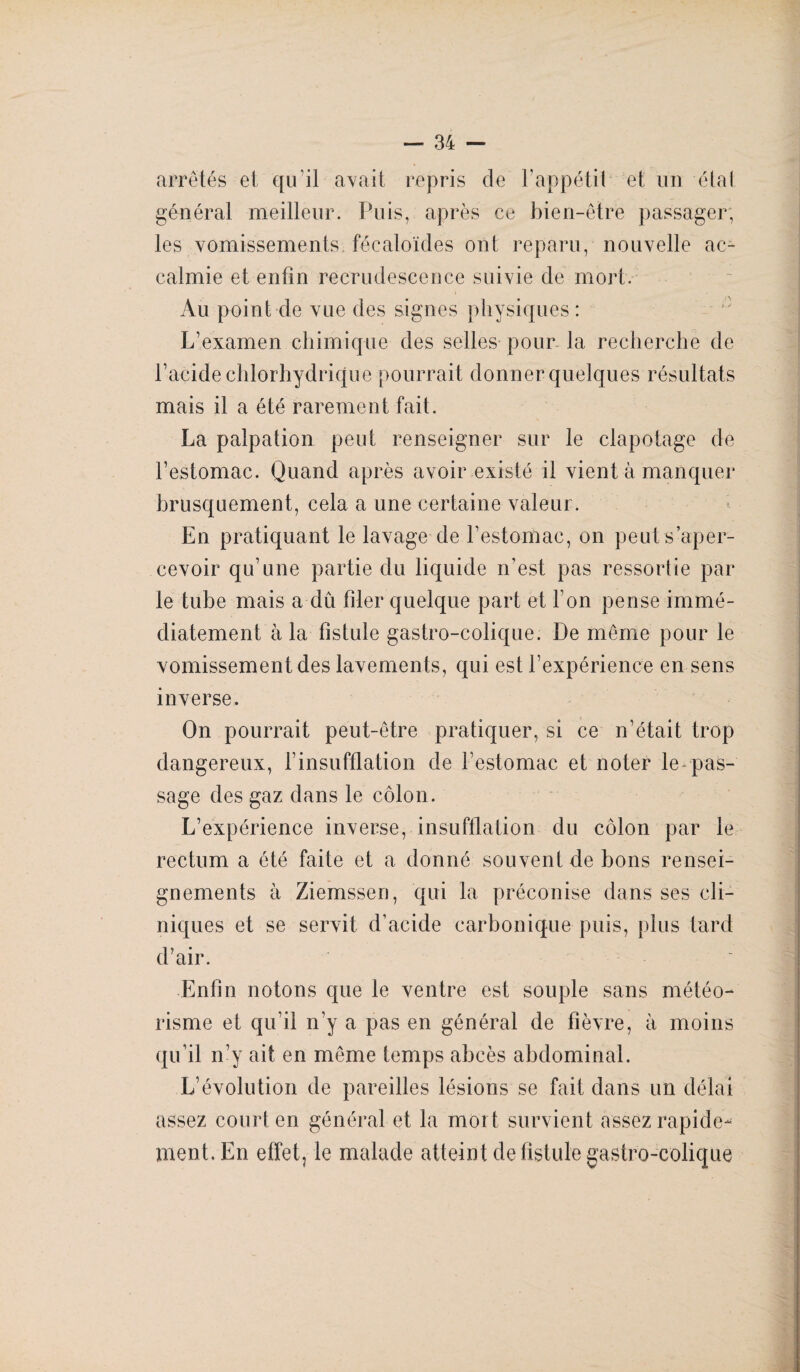 arretés et qu'il avait repris de 1 appétit et un étal général meilleur. Puis, après ce bien-être passager, les vomissements fécaloïdes ont reparu, nouvelle ac¬ calmie et enfin recrudescence suivie de mort. Au point de vue des signes physiques : L’examen chimique des selles pour la recherche de l’acide chlorhydrique pourrait donner quelques résultats mais il a été rarement fait. La palpation peut renseigner sur le clapotage de l’estomac. Quand après avoir existé il vient à manquer brusquement, cela a une certaine valeur. En pratiquant le lavage de l’estomac, on peut s’aper¬ cevoir qu’une partie du liquide n'est pas ressortie par le tube mais a dû filer quelque part et l’on pense immé¬ diatement à la fistule gastro-colique. De même pour le vomissement des lavements, qui est l’expérience en sens inverse. On pourrait peut-être pratiquer, si ce n’était trop dangereux, l’insufflation de l’estomac et noter le-pas- sage des gaz dans le côlon. L’expérience inverse, insufflation du côlon par le rectum a été faite et a donné souvent de bons rensei¬ gnements à Ziemssen, qui la préconise dans ses cli¬ niques et se servit d’acide carbonique puis, plus tard d’air. ' Enfin notons que le ventre est souple sans météo¬ risme et qu’il n’y a pas en général de fièvre, à moins qu’il n’y ait en même temps abcès abdominal. L’évolution de pareilles lésions se fait dans un délai assez court en général et la mort survient assez rapide¬ ment. En effet, le malade atteint de fistule gastro-colique