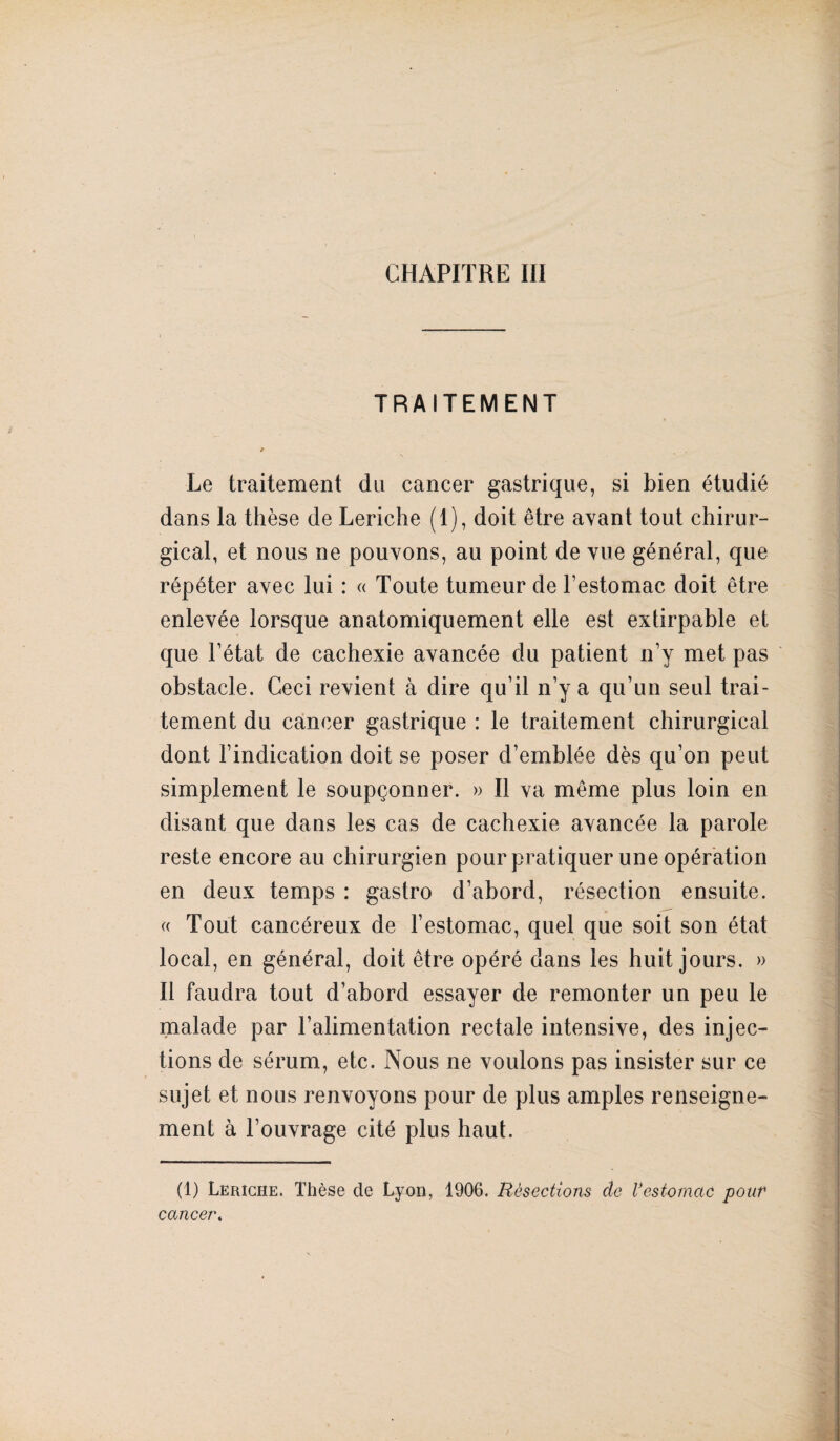 CHAPITRE III TRAITEMENT t Le traitement du cancer gastrique, si bien étudié dans la thèse de Leriche (1), doit être avant tout chirur¬ gical, et nous ne pouvons, au point de vue général, que répéter avec lui : « Toute tumeur de l’estomac doit être enlevée lorsque anatomiquement elle est extirpable et que l’état de cachexie avancée du patient n’y met pas obstacle. Ceci revient à dire qu’il n’y a qu’un seul trai¬ tement du cancer gastrique : le traitement chirurgical dont l’indication doit se poser d’emblée dès qu’on peut simplement le soupçonner. » Il va même plus loin en disant que dans les cas de cachexie avancée la parole reste encore au chirurgien pour pratiquer une opération en deux temps : gastro d’abord, résection ensuite. « Tout cancéreux de l’estomac, quel que soit son état local, en général, doit être opéré dans les huit jours. » Il faudra tout d’abord essayer de remonter un peu le malade par l’alimentation rectale intensive, des injec¬ tions de sérum, etc. Nous ne voulons pas insister sur ce sujet et nous renvoyons pour de plus amples renseigne¬ ment à l’ouvrage cité plus haut. (1) Leriche. Thèse de Lyon, 1906. Résections de Vestomac pour cancer.