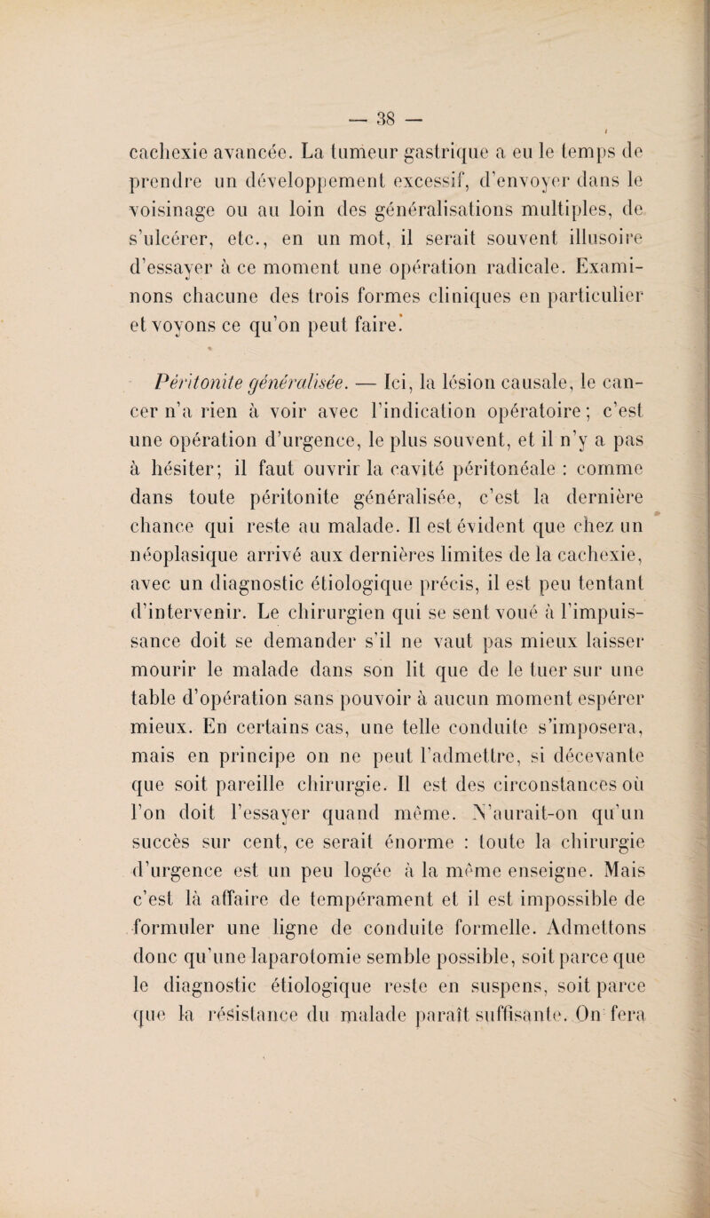 cachexie avancée. La tumeur gastrique a eu le temps de prendre un développement excessif, d’envoyer dans le voisinage ou au loin des généralisations multiples, de s’ulcérer, etc., en un mot, il serait souvent illusoire d’essayer à ce moment une opération radicale. Exami¬ nons chacune des trois formes cliniques en particulier et voyons ce qu’on peut faire! * Péritonite généralisée. — Ici, la lésion causale, le can¬ cer n’a rien à voir avec l’indication opératoire; c’est une opération d’urgence, le plus souvent, et il n’y a pas à hésiter; il faut ouvrir la cavité péritonéale : comme dans toute péritonite généralisée, c’est la dernière chance qui reste au malade. Il est évident que chez un néoplasique arrivé aux dernières limites de la cachexie, avec un diagnostic étiologique précis, il est peu tentant d’intervenir. Le chirurgien qui se sent voué à l’impuis¬ sance doit se demander s’il ne vaut pas mieux laisser mourir le malade dans son lit que de le tuer sur une table d’opération sans pouvoir à aucun moment espérer mieux. En certains cas, une telle conduite s’imposera, mais en principe on ne peut l’admettre, si décevante que soit pareille chirurgie. Il est des circonstances où l’on doit l’essayer quand même. .Vaurait-on qu’un succès sur cent, ce serait énorme : toute la chirurgie d’urgence est un peu logée à la même enseigne. Mais c’est là affaire de tempérament et il est impossible de formuler une ligne de conduite formelle. Admettons donc qu’une laparotomie semble possible, soit parce que le diagnostic étiologique reste en suspens, soit parce que la résistance du malade paraît suffisante. On fera