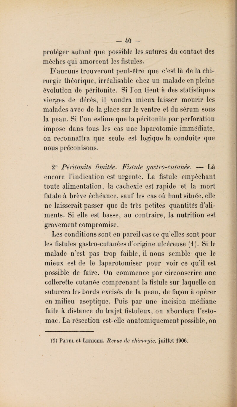 ! — 40 - protéger autant que possible les sutures du contact des mèches qui amorcent les fistules. D’aucuns trouveront peut-être que c’est là de la chi¬ rurgie théorique, irréalisable chez un malade en pleine évolution de péritonite. Si l’on tient à des statistiques vierges de décès, il vaudra mieux laisser mourir les malades avec de la glace sur le ventre et du sérum sous la peau. Si l’on estime que la péritonite par perforation impose dans tous les cas une laparotomie immédiate, on reconnaîtra que seule est logique la conduite que nous préconisons. 2° Péritonite limitée. Fistule gastro-cutanée. — Là encore l’indication est urgente. La fistule empêchant toute alimentation, la cachexie est rapide et la mort fatale à brève échéance, sauf les cas où haut située, elle ne laisserait passer que de très petites quantités d’ali¬ ments. Si elle est basse, au contraire, la nutrition est gravement compromise. Les conditions sont en pareil cas ce qu’elles sont pour les fistules gastro-cutanées d’origine ulcéreuse (1). Si le malade n’est pas trop faible, il nous semble que le mieux est de le laparotomiser pour voir ce qu’il est possible de faire. On commence par circonscrire une collerette cutanée comprenant la fistule sur laquelle on suturera les bords excisés de la peau, de façon à opérer en milieu aseptique. Puis par une incision médiane faite à distance du trajet fistuleux, on abordera l’esto- mac. La résection est-elle anatomiquement possible, on