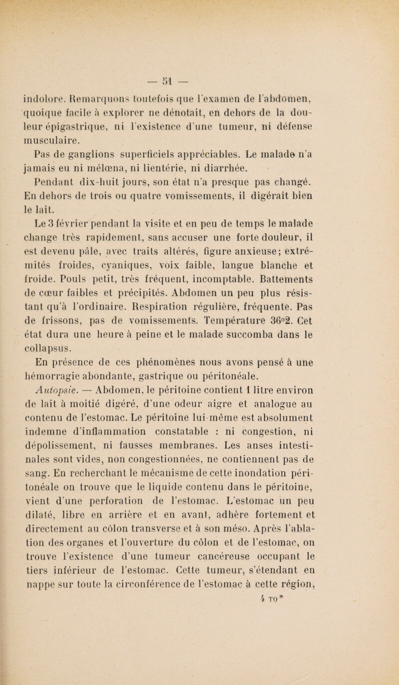 indolore. Remarquons toutefois que l'examen de l’abdomen, quoique facile à explorer ne dénotait, en dehors de la dou¬ leur épigastrique, ni l'existence d’une tumeur, ni défense musculaire. Pas de ganglions superficiels appréciables. Le malade n'a jamais eu ni mélœna, ni lientérie, ni diarrhée. Pendant dix-huit jours, son état n’a presque pas changé. En dehors de trois ou quatre vomissements, il digérait bien le lait. Le 3 février pendant la visite et en peu de temps le malade change très rapidement, sans accuser une forte douleur, il est devenu pâle, avec traits altérés, figure anxieuse; extré¬ mités froides, cyaniques, voix faible, langue blanche et froide. Pouls petit, très fréquent, incomptable. Battements de cœur faibles et précipités. Abdomen un peu plus résis¬ tant qu’à l’ordinaire. Respiration régulière, fréquente. Pas de frissons, pas de vomissements. Température 36°2. Cet état dura une heure à peine et le malade succomba dans le collapsus. En présence de ces phénomènes nous avons pensé à une hémorragie abondante, gastrique ou péritonéale. Autopsie. — Abdomen, le péritoine contient 1 litre environ de lait à moitié digéré, d’une odeur aigre et analogue au contenu de l’estomac. Le péritoine lui-même est absolument indemne d’inflammation constatable : ni congestion, ni dépolissement, ni fausses membranes. Les anses intesti¬ nales sont vides, non congestionnées, ne contiennent pas de sang. En recherchant le mécanisme de cette inondation péri¬ tonéale on trouve que le liquide contenu dans le péritoine, vient d’une perforation de l’estomac. L’estomac un peu dilaté, libre en arrière et en avant, adhère fortement et directement au côlon transverse et à son méso. Après l’abla¬ tion des organes et l’ouverture du côlon et de l’estomac, on trouve l’existence d’une tumeur cancéreuse occupant le tiers inférieur de l’estomac. Cette tumeur, s’étendant en nappe sur toute la circonférence de l’estomac à cette région, 4 TO*