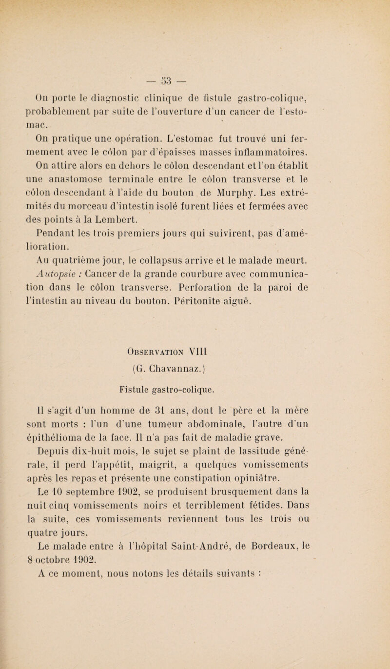 On porte le diagnostic clinique de fistule gastro-colique, probablement par suite de l’ouverture d’un cancer de l’esto¬ mac. On pratique une opération. L'estomac fut trouvé uni fer¬ mement avec le colon par d’épaisses masses inflammatoires. On attire alors en dehors le côlon descendant et l’on établit une anastomose terminale entre le côlon transverse et le côlon descendant à l’aide du bouton de Murphy. Les extré¬ mités du morceau d’intestin isolé furent liées et fermées avec des points à la Lembert. Pendant les trois premiers jours qui suivirent, pas d’amé¬ lioration. Au quatrième jour, le collapsus arrive et le malade meurt. Autopsie : Cancer de la grande courbure avec communica¬ tion dans le côlon transverse. Perforation de la paroi de l’intestin au niveau du bouton. Péritonite aiguë. Observation VIII (G. Chavannaz.) Fistule gastro-colique. Il s’agit d’un homme de 31 ans, dont le père et la mère sont morts : l’un d’une tumeur abdominale, l’autre d’un épithélioma de la face. Il n’a pas fait de maladie grave. Depuis dix-huit mois, le sujet se plaint de lassitude géné¬ rale, il perd l’appétit, maigrit, a quelques vomissements après les repas et présente une constipation opiniâtre. Le 10 septembre 1902, se produisent brusquement dans la nuit cinq vomissements noirs et terriblement fétides. Dans la suite, ces vomissements reviennent tous les trois ou quatre jours. Le malade entre à l'hôpital Saint-André, de Bordeaux, le 8 octobre 1902. A ce moment, nous notons les détails suivants :