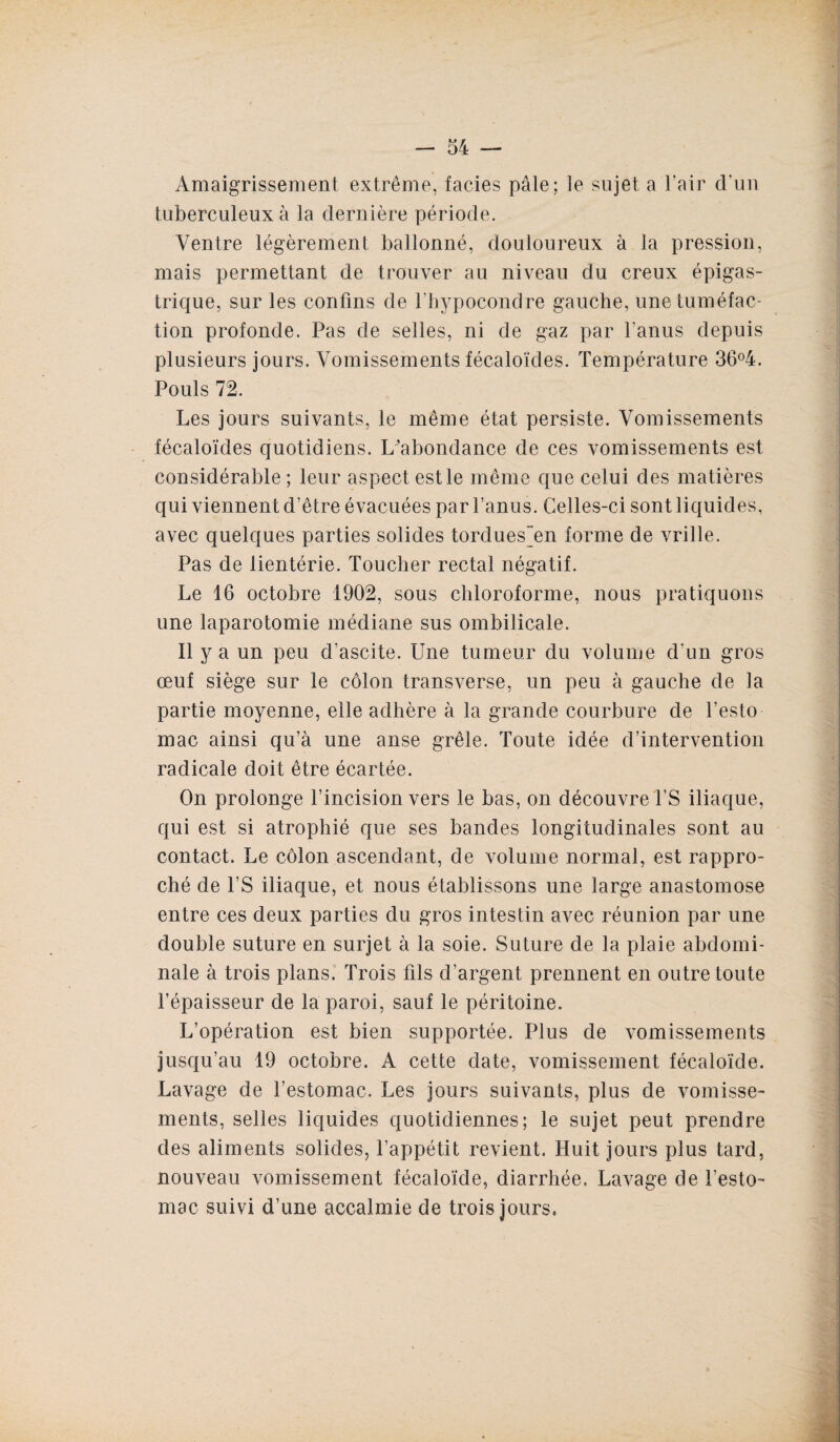 Amaigrissement extrême, faciès pâle; le sujet a l’air d’un tuberculeux à la dernière période. Ventre légèrement ballonné, douloureux à la pression, mais permettant de trouver au niveau du creux épigas¬ trique, sur les confins de Fhypocondre gauche, une tuméfac¬ tion profonde. Pas de selles, ni de gaz par l'anus depuis plusieurs jours. Vomissements fécaloïdes. Température 36°4. Pouls 72. Les jours suivants, le même état persiste. Vomissements fécaloïdes quotidiens. L'abondance de ces vomissements est considérable; leur aspect est le même que celui des matières qui viennent d’être évacuées par l’anus. Celles-ci sont liquides, avec quelques parties solides tordues~en forme de vrille. Pas de lientérie. Toucher rectal négatif. Le 16 octobre 1902, sous chloroforme, nous pratiquons une laparotomie médiane sus ombilicale. Il y a un peu d’ascite. Une tumeur du volume d'un gros œuf siège sur le côlon transverse, un peu à gauche de la partie moyenne, elle adhère à la grande courbure de l’esto mac ainsi qu’à une anse grêle. Toute idée d’intervention radicale doit être écartée. On prolonge l’incision vers le bas, on découvre PS iliaque, qui est si atrophié que ses bandes longitudinales sont au contact. Le côlon ascendant, de volume normal, est rappro¬ ché de l’S iliaque, et nous établissons une large anastomose entre ces deux parties du gros intestin avec réunion par une double suture en surjet à la soie. Suture de la plaie abdomi¬ nale à trois plans. Trois fils d’argent prennent en outre toute l’épaisseur de la paroi, sauf le péritoine. L’opération est bien supportée. Plus de vomissements jusqu’au 19 octobre. A cette date, vomissement fécaloïde. Lavage de l’estomac. Les jours suivants, plus de vomisse¬ ments, selles liquides quotidiennes; le sujet peut prendre des aliments solides, l’appétit revient. Huit jours plus tard, nouveau vomissement fécaloïde, diarrhée. Lavage de l’esto¬ mac suivi d’une accalmie de trois jours,