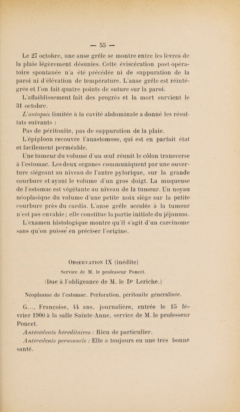 Le 27 octobre, une anse grêle se montre entre les lèvres de la plaie légèrement désunies. Cette éviscération post-opéra¬ toire spontanée n'a été précédée ni de suppuration de la paroi ni d'élévation de température. L'anse grêle est réinté¬ grée et l'on fait quatre points de suture sur la paroi. L’affaiblissement fait des progrès et la mort survient le 31 octobre. L'autopsie limitée à la cavité abdominale a donné les résul¬ tats suivants : Pas de péritonite, pas de suppuration de la plaie. L'épiploon recouvre l'anastomose, qui est en parfait état et facilement perméable. Lne tumeur du volume d'un œuf réunit le côlon transverse à l'estomac. Les deux organes communiquent par une ouver¬ ture siégeant au niveau de l’antre pylorique, sur la grande courbure et ayant le volume d'un gros doigt. La muqueuse de l’estomac est végétante au niveau de la tumeur. Un noyau néoplasique du volume d'une petite noix siège sur la petite courbure près du cardia. L'anse grêle accolée à la tumeur n'est pas envahie ; elle constitue la partie initiale du jéjunum. L’examen histologique montre qu’il s'agit d’un carcinome » sans qu’on puisse en préciser l’origine. Observation IX (inédite) Service de M. le professeur Poncet. (Due à l'obligeance de M. le Dr Leriche.) Néoplasme de l'estomac. Perforation, péritonite généralisée. G..., Françoise, 44 ans, journalière, entrée le 15 fé¬ vrier 1900 à la salle Sainte-Anne, service de M. le professeur Poncet. Antécédents héréditaires : Rien de particulier. Antécédents personnels : Elle a toujours eu une très bonne santé.