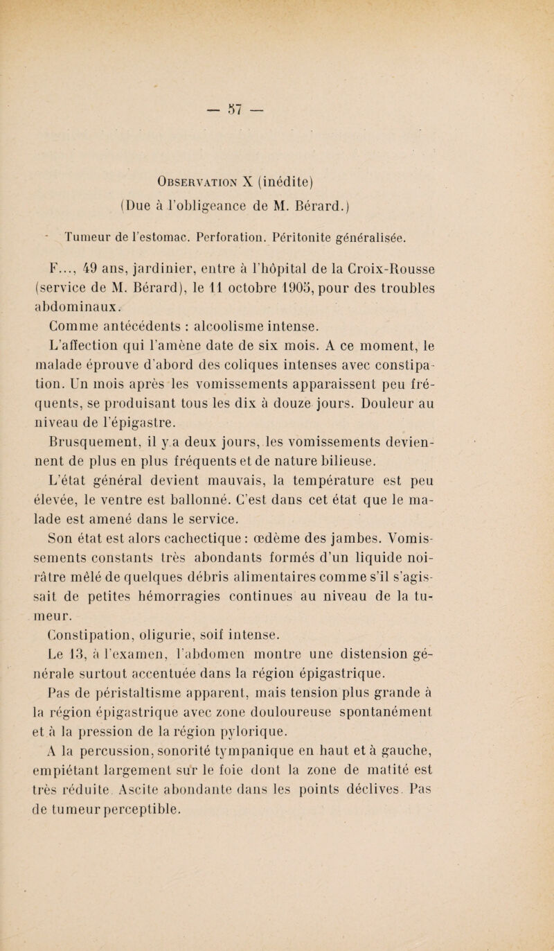 Observation X (inédite) (Due à l’obligeance de M. Bérard.) Tumeur de l’estomac. Perforation. Péritonite généralisée. F..., 49 ans, jardinier, entre à l’hôpital de la Croix-Rousse (service de M. Bérard), le 11 octobre 1905, pour des troubles abdominaux. Comme antécédents : alcoolisme intense. L’affection qui l’amène date de six mois. A ce moment, le malade éprouve d’abord des coliques intenses avec constipa¬ tion. Un mois après les vomissements apparaissent peu fré¬ quents, se produisant tous les dix à douze jours. Douleur au niveau de l’épigastre. Brusquement, il y.a deux jours, les vomissements devien¬ nent de plus en plus fréquents et de nature bilieuse. L’état général devient mauvais, la température est peu élevée, le ventre est ballonné. C’est dans cet état que le ma¬ lade est amené dans le service. Son état est alors cachectique : œdème des jambes. Vomis¬ sements constants très abondants formés d’un liquide noi¬ râtre mêlé de quelques débris alimentaires comme s’il s’agis¬ sait de petites hémorragies continues au niveau de la tu¬ meur. Constipation, oligurie, soif intense. Le 13, à l’examen, l'abdomen montre une distension gé¬ nérale surtout accentuée dans la région épigastrique. Pas de péristaltisme apparent, mais tension plus grande à la région épigastrique avec zone douloureuse spontanément et à la pression de la région pylorique. A la percussion, sonorité tympanique en haut et à gauche, empiétant largement sur le foie dont la zone de matité est très réduite Ascite abondante dans les points déclives. Pas de tumeur perceptible.