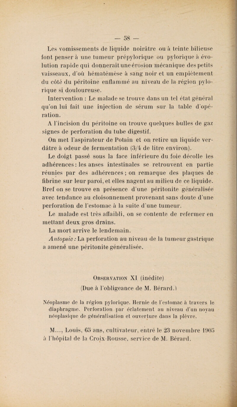 Les vomissements de liquide noirâtre ou à teinte bilieuse font penser à une tumeur prépylorique ou pylorique à évo¬ lution rapide qui donnerait une érosion mécanique des petits vaisseaux, d’où liématémèse à sang noir et un empiètement du côté du péritoine enflammé au niveau de la région pylo¬ rique si douloureuse. Intervention : Le malade se trouve dans un tel état général qu’on lui fait une injection de sérum sur la table d’opé¬ ration. A l’incision du péritoine on trouve quelques bulles de gaz signes de perforation du tube digestif. On met l’aspirateur de Potain et on retire un liquide ver¬ dâtre à odeur de fermentation (3/4 de litre environ). Le doigt passé sous la face inférieure du foie décolle les adhérences : les anses intestinales se retrouvent en partie réunies par des adhérences ; on remarque des plaques de fibrine sur leur paroi, et elles nagent au milieu de ce liquide. Bref on se trouve en présence d’une péritonite généralisée avec tendance au cloisonnement provenant sans doute d’une perforation de l’estomac à la suite d’une tumeur. Le malade est très affaibli, on se contente de refermer en mettant deux gros drains. La mort arrive le lendemain. Autopsie: La perforation au niveau de la tumeur gastrique a amené une péritonite généralisée. Observation XI (inédite) (Due à l’obligeance de M. Bérard.l Néoplasme de la région pylorique. Hernie de l’estomac à travers le diaphragme. Perforation par éclatement au niveau d’un noyau néoplasique de généralisation et ouverture dans la plèvre. M..., Louis, 65 ans, cultivateur, entré le 23 novembre 1905 à l’hôpital de la Croix-Rousse, service de M. Bérard,