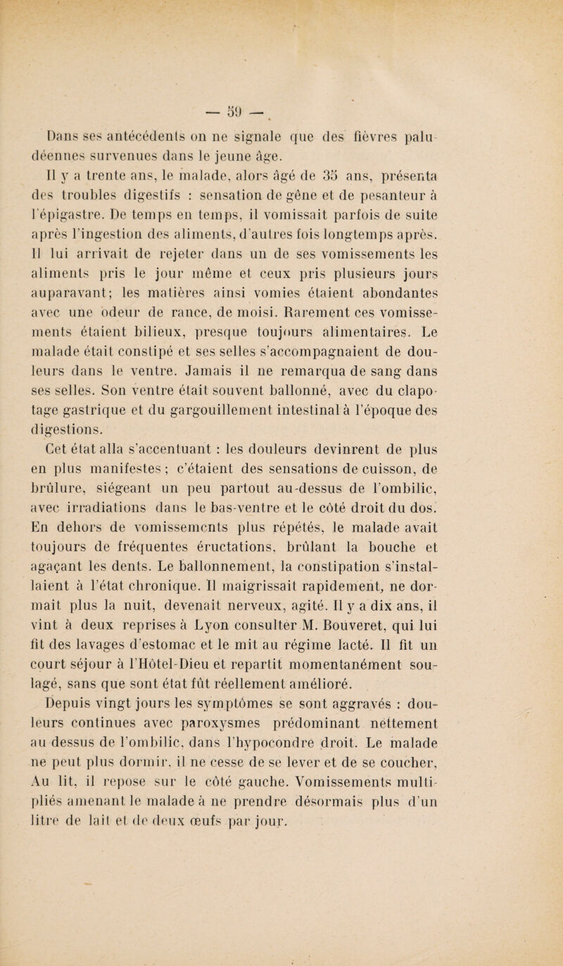 Dans ses antécédents on ne signale que des fièvres palu¬ déennes survenues dans le jeune âge. Il y a trente ans, le malade, alors âgé de 35 ans, présenta des troubles digestifs : sensation de gêne et de pesanteur à l'épigastre. De temps en temps, il vomissait parfois de suite après l'ingestion des aliments, d'autres fois longtemps après. 11 lui arrivait de rejeter dans un de ses vomissements les aliments pris le jour même et ceux pris plusieurs jours auparavant; les matières ainsi vomies étaient abondantes avec une odeur de rance, de moisi. Rarement ces vomisse¬ ments étaient bilieux, presque toujours alimentaires. Le malade était constipé et ses selles s’accompagnaient de dou¬ leurs dans le ventre. Jamais il ne remarqua de sang dans ses selles. Son ventre était souvent ballonné, avec du clapo¬ tage gastrique et du gargouillement intestinal à l’époque des digestions. Cet état alla s’accentuant : les douleurs devinrent de plus en plus manifestes ; c’étaient des sensations de cuisson, de brûlure, siégeant un peu partout au-dessus de l’ombilic, avec irradiations dans le bas-ventre et le côté droit du dos. En dehors de vomissements plus répétés, le malade avait toujours de fréquentes éructations, brûlant la bouche et agaçant les dents. Le ballonnement, la constipation s’instal¬ laient à l’état chronique. Il maigrissait rapidement, ne dor¬ mait plus la nuit, devenait nerveux, agité. Il y a dix ans, il vint à deux reprises à Lyon consulter M. Bouveret, qui lui fit des lavages d'estomac et le mit au régime lacté. Il fit un court séjour à l'Hôtel-Dieu et repartit momentanément sou¬ lagé, sans que sont état fût réellement amélioré. Depuis vingt jours les symptômes se sont aggravés : dou¬ leurs continues avec paroxysmes prédominant nettement au dessus de l’ombilic, dans l’hypocondre droit. Le malade ne peut plus dormir, il ne cesse de se lever et de se coucher. Au lit, il repose sur le côté gauche. Vomissements multi¬ pliés amenant le malade à ne prendre désormais plus d’un litre de lait et de deux œufs par jour.