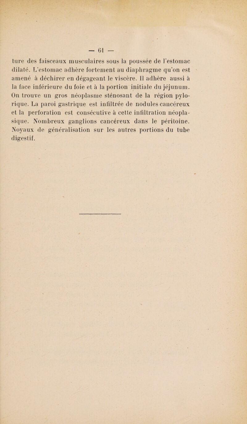 ture des faisceaux musculaires sous la poussée de l'estomac dilaté. L’estomac adhère fortement au diaphragme qu’on est amené à déchirer en dégageant le viscère. Il adhère aussi à la face inférieure du foie et à la portion initiale du jéjunum. On trouve un gros néoplasme sténosant de la région pylo- rique. La paroi gastrique est infiltrée de nodules cancéreux et la perforation est consécutive à cette infiltration néopla¬ sique. Nombreux ganglions cancéreux dans le péritoine. Noyaux de généralisation sur les autres portions du tube digestif.