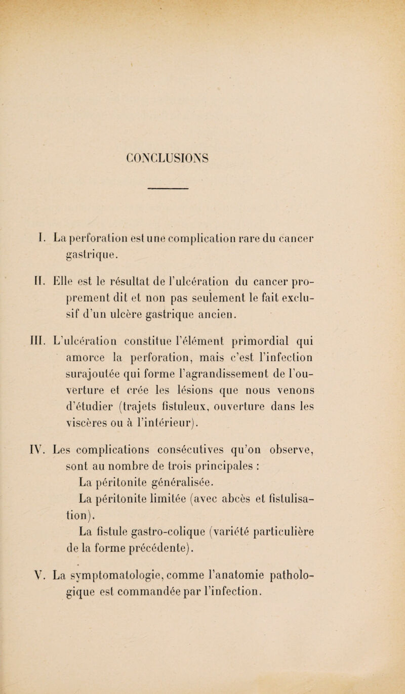 CONCLUSIONS I. La perforation est une complication rare du cancer gastrique. IL Elle est le résultat de F ulcération du cancer pro¬ prement dit et non pas seulement le fait exclu¬ sif d’un ulcère gastrique ancien. III. L’ulcération constitue l’élément primordial qui amorce la perforation, mais c’est l’infection surajoutée qui forme l’agrandissement de Cou¬ verture et crée les lésions que nous venons d’étudier (trajets fistuleux, ouverture dans les viscères ou à l’intérieur). IV. Les complications consécutives qu’on observe, sont au nombre de trois principales : La péritonite généralisée. La péritonite limitée (avec abcès et fistulisa¬ tion). La fistule gastro-colique (variété particulière de la forme précédente). V. La symptomatologie, comme l’anatomie patholo¬ gique est commandée par l’infection.