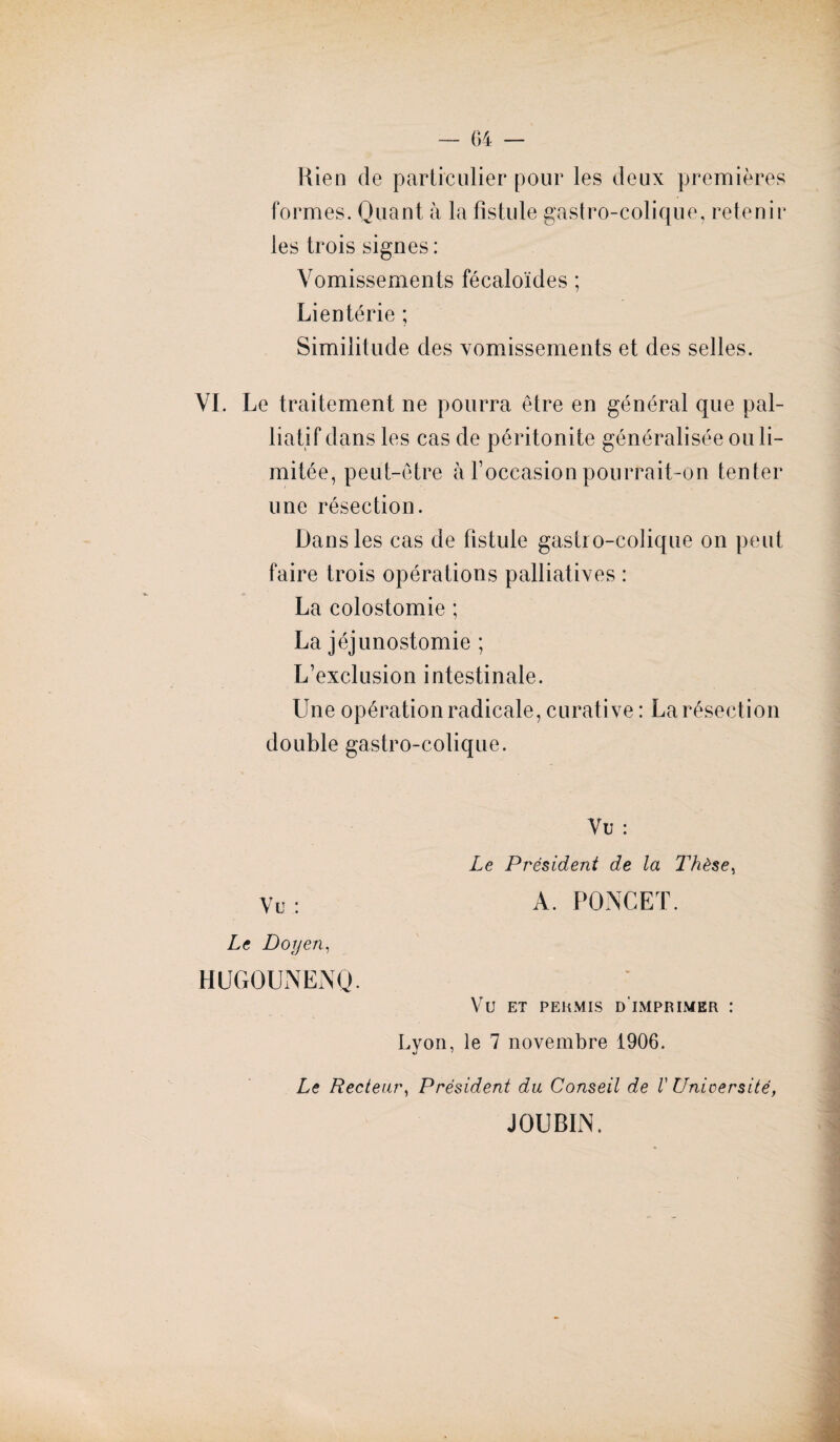 Bien de particulier pour les deux premières formes. Quant à la fistule gastro-colique, retenir les trois signes: Vomissements fécaloïdes ; Lientérie ; Similitude des vomissements et des selles. VI. Le traitement ne pourra être en général que pal¬ liatif dans les cas de péritonite généralisée ou li¬ mitée, peut-être à l’occasion pourrait-on tenter une résection. Dans les cas de fistule gastro-colique on peut faire trois opérations palliatives : La colostomie ; La jéjunostomie ; L’exclusion intestinale. Une opération radicale, curative : La résection double gastro-colique. Vu : Le Président de la Thèse, Vu: A. PONCET. Le Doyen, HUGQUNENQ. VU ET PERMIS D IMPRIMER : Lyon, le 7 novembre 1906. Le Recteur, Président du Conseil de V Université, JOUB1N.