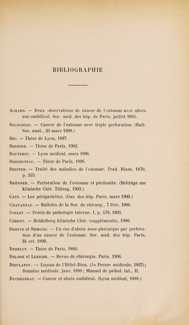 BIBLIOGRAPHIE Achard. — Deux observations de cancer de l’estomac avec abcès sus-ombilical. Soc. méd. des hôp. de Paris, juillet 1895. Bacaloglu. — Cancer de l’estomac avec triple perforation. (Bull. Soc. anat., 25 mars 1898.) Bec. — Thèse de Lyon, 1897. Berrier. — Thèse de Paris, 1902. Bouveret. — Lyon médical, mars 1896. Brechoteau. — Thèse de Paris, 1896. Brinton. — Traité des maladies de l’estomac. Trad. Riant, 1870, p. 333. Brünner. — Perforation de l’estomac et péritonite. (Beitrâge zur klinische Chir. Tübing, 1903.) Catz. — Les périgastrites. (Gaz. des hôp. Paris, mars 1900.) Chavannaz. — Bulletin de la Soc. de chirurg., 7 févr. 1906. Collet. — Précis de pathologie interne, I, p. 479, 1905. Czerny. — Heidelberg klinische Chir. (suppléments), 1900. Debove et Rémond. — Un cas d’abcès sous-phrénique par perfora¬ tion d’un cancer de l’estomac. Soc. méd. des hôp. Paris, 24 oct. 1890. Debelut. — Thèse de Paris, 1880. Delore et Leriche. — Revue de chirurgie. Paris, 1906. Dieulafoy. — Leçons de l’Hôtel-Dieu. {In Presse médicale, 1897); Semaine médicale, janv. 1888 ; Manuel de pathol. int., IL