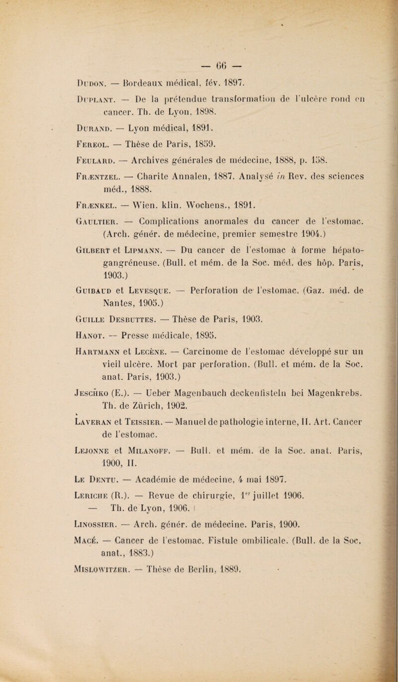 Dudon. — Bordeaux médical, fév. 1897. Duplant. — De la prétendue transformation de l’ulcère rond en cancer. Th. de Lyon, 1898. Durand. — Lyon médical, 1891. Fereol. — Thèse de Paris, 1859. Feulard. — Archives générales de médecine, 1888, p. 158. Fræntzel. — Charité Annalen, 1887. Analysé in Rev. des sciences méd., 1888. Frænkel. — Wien. klin. Wochens., 1891. Gaultier. — Complications anormales du cancer de l'estomac. (Arch. génér. de médecine, premier semestre 1904.) Gilbert et Lipmann. — Du cancer de l’estomac à forme hépato- gangréneuse. (Bull, et mém. de la Soc. méd. des hôp. Paris, 1903.) Guibàud et Levesque. — Perforation de- l’estomac. (Gaz. méd. de Nantes, 1905.) Guille Desbuttes. — Thèse de Paris, 1903. Hanot. — Presse médicale, 1895. Hartmann et Lecène. — Carcinome de Festomac développé sur un vieil ulcère. Mort par perforation. (Bull, et mém. de la Soc. anat. Paris, 1903.) Jeschko (E.). — Ueber Magenbauch deckenfisteln bei Magenkrebs. Th. de Zürich, 1902. Laveran et Teissier. — Manuel de pathologie interne, IL Art. Cancer de l’estomac. Lejonne et Milanoff. — Bull, et mém. de la Soc. anat. Paris, 1900, II. Le Dentu. — Académie de médecine, 4 mai 1897. Leriche (R.). — Revue de chirurgie, 1er juillet 1906. — Th. de Lyon, 1906. i Linossier. — Arch. génér. de médecine. Paris, 1900. Macé. — Cancer de l’estomac. Fistule ombilicale. (Bull, de la Soc. anat., 1883.)