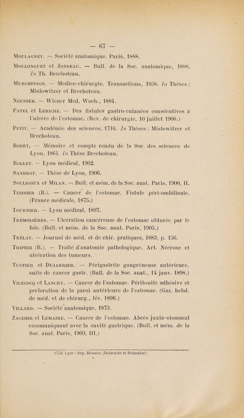 Moulagnet. — Société anatomique. Paris, 1888. Moulonguet et Jondeau. — Bull, de la Soc. anatomique, 1888. In Th. Brechoteau. Murchinson. — Medico-chirurgic. Transactions, 1858. In Thèses : Mislowitzer et Brechoteau. Neusser. — Wiener Med. Woch., 1884. Patel et Leriche. — Des fistules gastro-cutanées consécutives à l’ulcère de l'estomac. (Rev. de chirurgie, 10 juillet 1906.) Petit. — Académie des sciences, 1716. In Thèses : Mislowitzer et Brechoteau. Rodet. — Mémoire et compte rendu de la Soc. des sciences de Lyon, 1864. In Thèse Brechoteau. Rollet. — Lyon médical, 1902. Sanerot. — Thèse de Lyon, 1906. Souligoux et Milan. — Bull, et mém. de la Soc. anat. Paris, 1900, II. Teissier (B.). — Cancer de l’estomac. Fistule péri-ombilicale. (France médicale, 1875.) Tournier. — Lyon médical, 1897. Trémolières. — Ulcération cancéreuse de l’estomac obturée par le foie. (Bull, et mém. de la Soc. anat. Paris, 1905.) Trélat. — Journal de méd. et de chir. pratiques, 1883, p. 156. Tripier (R.). — Traité d’anatomie pathologique. Art. Nécrose et ulcération des tumeurs. Tuffier et Dujarrier. — Périgastrite gangréneuse antérieure, suite de cancer gastr. (Bull, de la Soc. anat., 14 janv. 1898.) Vilecocq et Lancry. — Cancer de l’estomac. Péritonite adhésive et perforation de la paroi antérieure de l’estomac. (Gaz. hebd. de méd. et de chirurg., fév. 1896.) ♦ Villard. — Société anatomique, 1873. Zacehir et Lemaire. — Cancer de l’estomac. Abcès juxta-stomacal communiquant avec la cavité gastrique. (Bull, et mém. de la Soc. anat. Paris, 1900, III.) V)73d Lyon - lmp. Réunies (Delaroche et Schneider).
