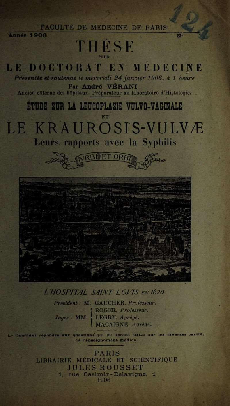 Année 1906 THÈSE N° j POUR L E I) O C T O K A 1 E N >1 E I) E C I N E S;! • ■ v ' - * , Présentée et soutenue le mercredi 24 janvier 1906. à t heure Par André VËRANI Ancien externe des hôpitaux. Préparateur au laboratoire d’Histologie. ÉTUDE SUD U LEUCQFLASIE VULV0-VAG1HALE . ET LE KRÂUROSIS-VULVÆ Leurs rapports avec la Syphilis L HOSPITAL SAINT L OlAS en 1620 Président : M. GAUCHER, Professeur. I ROGER, Professeur, Juges : MM. | LEGRY, Agrégé. ( MACAIGNE. Agrège. L,,- Onn<1l«ui répondra *0* questions qui lui seront faites sur me <11 Verne» partie t ip Renseignement, médira) PARIS LIBRAIRIE MÉDICALE ET SCIENTIFIQUE JULES ROUSSET T, rue Casimir - Delavigne, 1 1906