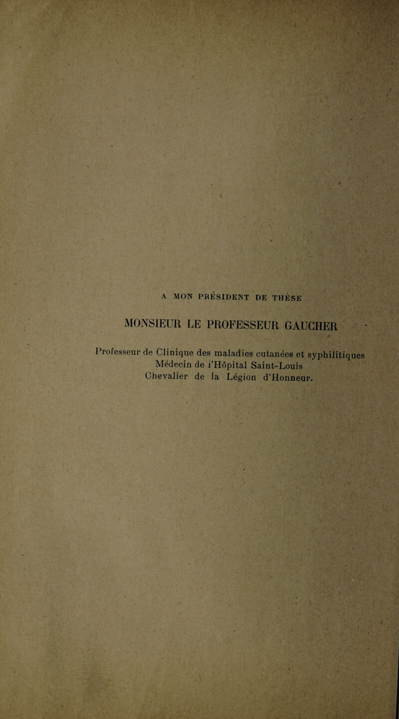 A MON PRÉSIDENT DE THÈSE MONSIEUR LE PROFESSEUR GAUCHER Professeur de Clinique des maladies cutanées et syphilitiques Médecin de i’Hôpital Saint-Louis Chevalier de Ja Légion d’Honneur. t-' i . î ■ le A t h ' . /' , , ‘ J 0. ?