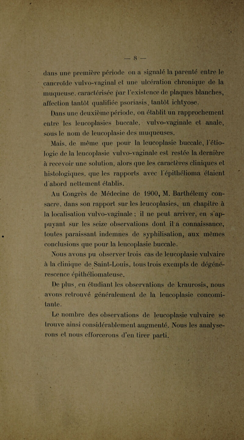 dans une première période on a signalé la parenté entre le cancroïde vulvo-vaginal et une ulcération chronique de la muqueuse, caractérisée par l'existence de plaques blanches, affection tantôt qualifiée psoriasis, tantôt iclityose. Dans une deuxième période, on établit un rapprochement entre les leucoplasics buccale, vulvo-vaginale et anale, sons le nom de leucoplasie des muqueuses. Mais, de même que pour la leucoplasie buccale, l'étio¬ logie de la leucoplasie vulvo-vaginale est restée la dernière à recevoir une solution, alors que les caractères cliniques et histologiques, que les rapports avec l'épithélioma étaient d'abord nettement établis. Au Congrès de Médecine de 1900, M. Barthélemy con¬ sacre, dans son rapport sur les leucoplasics, un chapitre à la localisation vulvo-vaginale ; il ne peut arriver, en s'ap¬ puyant sur les seize observations dont il a connaissance, toutes paraissant indemnes de syphilisation, aux memes conclusions que pour la leucoplasie buccale. Nous avons pu observer trois cas de leucoplasie vulvaire à la clinique de Saint-Louis, tous trois exempts de dégéné¬ rescence épithéliomateuse. De plus, en étudiant les observations de kraurosis, nous avons retrouvé généralement de la leucoplasie concomi¬ tante. Le nombre des observations de leucoplasie vulvaire se trouve ainsi considérablement augmenté. Nous les analyse¬ rons et nous efforcerons d’en tirer parti. \ /