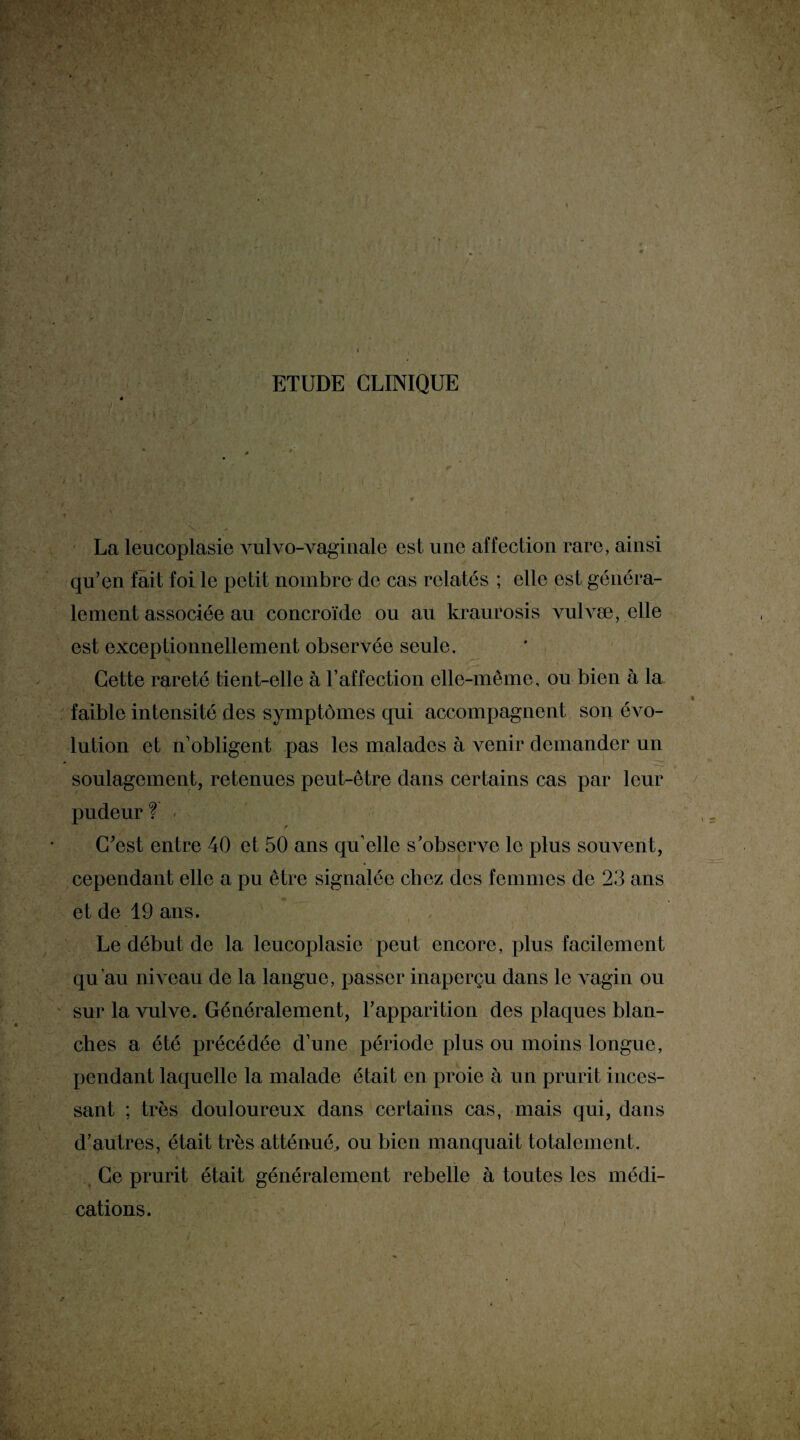 ; ETUDE CLINIQUE La leucoplasie vulvo-vaginale est une affection rare, ainsi qu’en fait foi le petit nombre de cas relatés ; elle est généra¬ lement associée au concroïde ou au kraurosis vulvæ, elle est exceptionnellement observée seule. Cette rareté tient-elle à l’affection elle-même, ou bien à la « faible intensité des symptômes qui accompagnent son évo¬ lution et n’obligent pas les malades à venir demander un soulagement, retenues peut-être dans certains cas par leur pudeur f < C’est entre 40 et 50 ans qu’elle s’observe le plus somment, cependant elle a pu être signalée chez des femmes de 23 ans et de 19 ans. Le début de la leucoplasie peut encore, plus facilement qu’au niveau de la langue, passer inaperçu dans le vagin ou sur la vulve. Généralement, l’apparition des plaques blan- s- ’ * * -r' ches a été précédée d’une période plus ou moins longue, pendant laquelle la malade était en proie à un prurit inces¬ sant ; très douloureux dans certains cas, mais qui, dans d’autres, était très atténué, ou bien manquait totalement. Ce prurit était généralement rebelle à toutes les médi¬ cations.