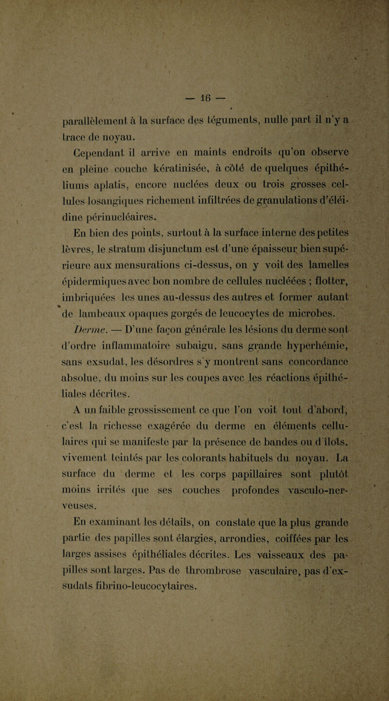 — 16 — parallèlement à la surface des téguments, nulle part il n’y a trace de noyau. Cependant il arrive en maints endroits qu’on observe en pleine couche kératinisée, à côté de quelques épithé¬ liums aplatis, encore nuclécs deux ou trois grosses cel¬ lules losangiques richement infiltrées de granulations d’éléi- dine périnucléaires. En bien des points, surtout à la surface interne des petites lèvres, le stratum disjunctum est d’une épaisseur bien supé¬ rieure aux mensurations ci-dessus, on y voit des lamelles épidermiques avec bon nombre de cellules nucléées ; flotter, imbriquées les unes au-dessus des autres et former autant «b de lambeaux opaques gorgés de leucocytes de microbes. Derme. — D’une façon générale les lésions du derme sont d’ordre inflammatoire subaigu, sans grande hyperhémie, sans exsudât, les désordres s’y montrent sans concordance absolue, du moins sur les coupes avec les réactions épithé¬ liales décrites. A un faible grossissement ce que l’on voit tout d’abord, c’est la richesse exagérée du derme en éléments cellu¬ laires qui se manifeste par la présence de bandes ou d îlots, vivement teintés par les colorants habituels du noyau. La surface du derme et les corps papillaires sont plutôt moins irrités que ses couches profondes vasculo-ner- veuses. En examinant les détails, on constate que la plus grande partie des papilles sont élargies, arrondies, coiffées par les larges assises épithéliales décrites. Les vaisseaux des pa¬ pilles sont larges. Pas de thrombrose Avasculaire, pas d’ex- sudats fibrino-leucocytaires.