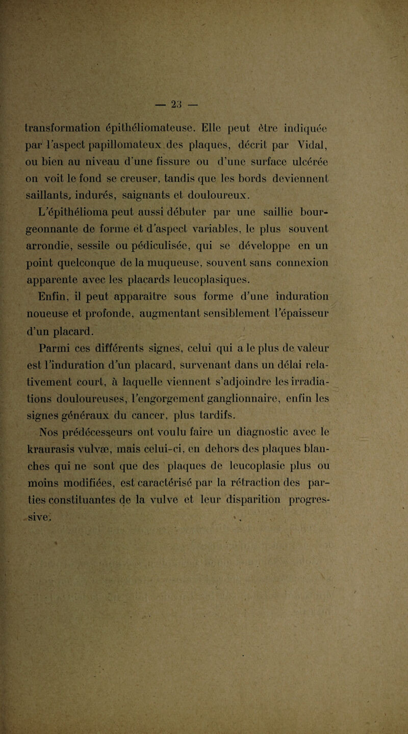 transformation épithéliomateuse. Elle peut être indiquée par l’aspect papillomateux des plaques, décrit par Yidal, ou bien au niveau d’une fissure ou d’une surface ulcérée on voit le fond se creuser, tandis que les bords deviennent saillants, indurés, saignants et douloureux. L’épithélioma peut aussi débuter par une saillie bour¬ geonnante de forme ét d aspect variables, le plus souvent arrondie, sessile ou pédiculisée, qui se développe en un point quelconque de la muqueuse, souvent sans connexion apparente avec les placards leucoplasiques. Enfin, il peut apparaitre sous forme d’une induration noueuse et profonde, augmentant sensiblement l’épaisseur d’un placard. Parmi ces différents signes, celui qui a le plus de valeur est l’induration d’un placard, survenant dans un délai rela¬ tivement court, à laquelle viennent s’adjoindre les irradia¬ tions douloureuses, l’engorgement ganglionnaire, enfin les signes généraux du cancer, plus tardifs. Nos prédécesseurs ont voulu faire un diagnostic avec le kraurasis vulvæ, mais celui-ci, en dehors des plaques blan¬ ches qui ne sont que des plaques de leucoplasie plus ou moins modifiées, est caractérisé par la rétraction des par¬ ties constituantes de la vulve et leur disparition progres¬ sive' /