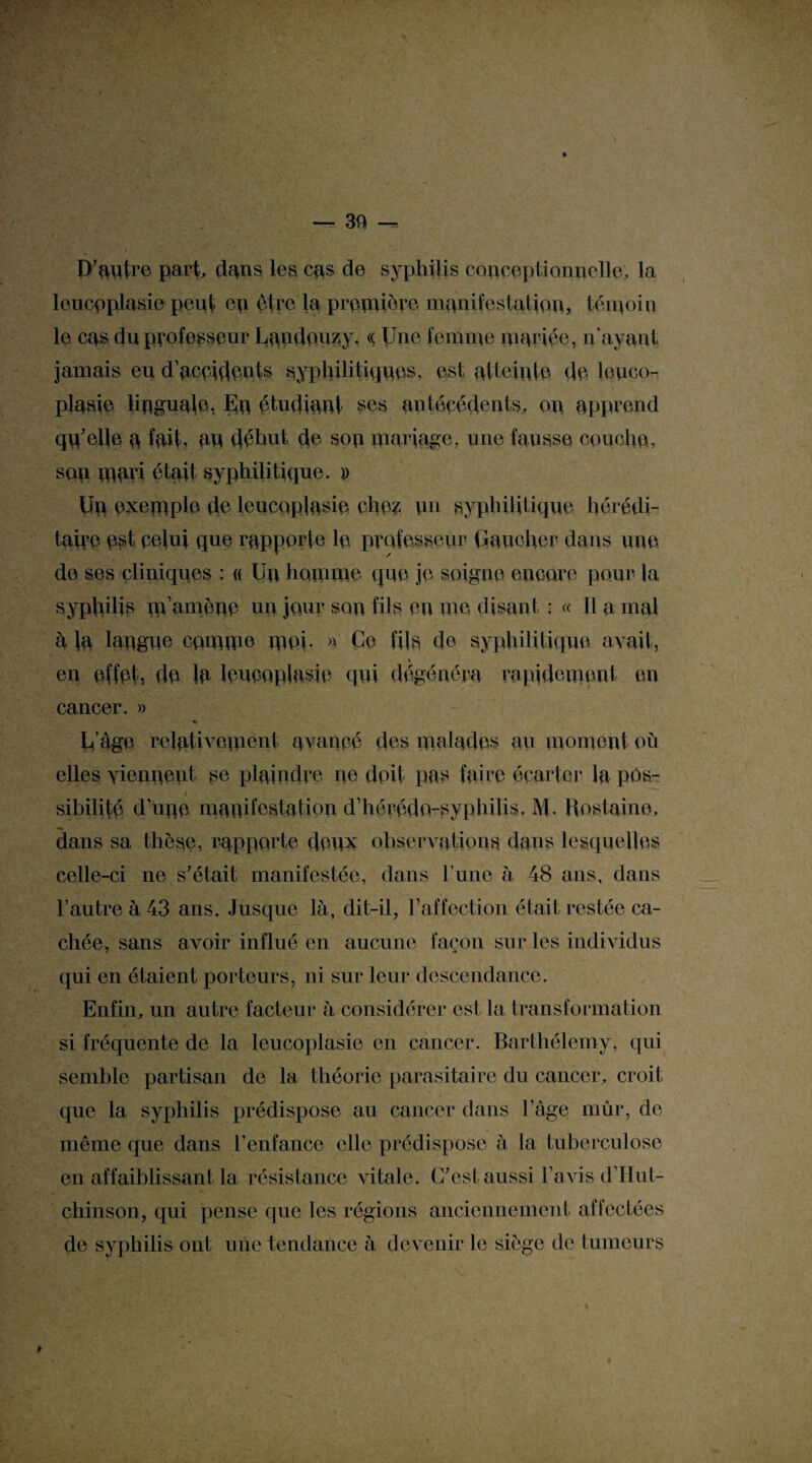 P’autre pari dans les cas de syphilis conceptionnelle, la leucoplasie peut ep être la première manifestation, témoin le cas du professeur Lqndouzy. « Une femme mariée, u'ayant jamais eu d’acpidants syphilitiques, est atteinte de îouco- plasie linguale. En étudiant ses antécédents, on apprend qq’elle a fait, an déhut de sop mariage, une fausse couche, son mari était syphilitique. » Un exemple de leucoplasie che? un syphilitique hérédi¬ taire est pelui que rapporte le professeur Gaucher dans une de ses cliniques : « Un homme que je soigne encore pour la syphilis m amène un jour son fils en me disant : « Il a mal a la langue comme moi. >> Ce fils de syphilitique avait, en effet, de la leueopiasie qui dégénéra rapidement en cancer. » « U’âge relativement avancé des malades au moment où elles viennent se plaindre ne doit pas faire écarter la pos- sibilité d'une manifestation d’hérédo-syphilis. M. Rostaine, dans sa thèse, rapporte deux observations dans lesquelles celle-ci ne s’était manifestée, dans P une à 48 ans, dans l’autre à 43 ans. Jusque là, dit-il, l’affection était restée ca¬ chée, sans avoir influé en aucune façon sur les individus qui en étaient porteurs, ni sur leur descendance. Enfin, un autre facteur à considérer est la transformation si fréquente de la leucoplasie en cancer. Barthélemy, qui semble partisan de la théorie parasitaire du cancer, croit que la syphilis prédispose au cancer dans l’âge mûr, de même que dans l’enfance elle prédispose à la tuberculose en affaiblissant la résistance vitale. C’est aussi l avis d’Hut- chinson, qui pense que les régions anciennement affectées de syphilis ont une tendance à devenir le siège de tumeurs