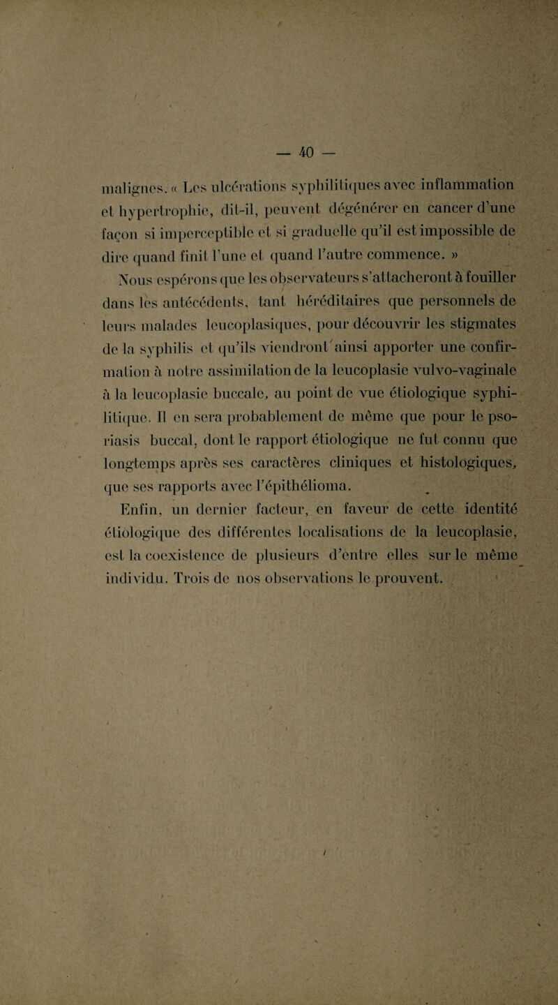 malignes. « Les ulcérations syphilitiques avec inflammation et hypertrophie, dit-il, peuvent dégénérer en cancer dune façon si imperceptible et si graduelle qu’il est impossible de dire quand finit Lune et quand l’autre commence. » Nous espérons que les observateurs s’attacheront à fouiller dans les antécédents, tant héréditaires que personnels de leurs malades leucoplasiques, pour découvrir les stigmates de la syphilis et qu’ils viendront ainsi apporter une confir¬ mation h notre assimilation de la lcucoplasie vulvo-vaginale à la lcucoplasie buccale, au point de vue étiologique syphi¬ litique. Il en sera probablement de même que pour le pso¬ riasis buccal, dont le rapport étiologique ne fut connu que longtemps après ses caractères cliniques et histologiques, que ses rapports aA ec l’épithélioma. Enfin, un dernier facteur, en faveur de cette identité étiologique des différentes localisations de la leucoplasie, est la coexistence de plusieurs d’entre elles sur le même individu. Trois de nos observations le prouvent.