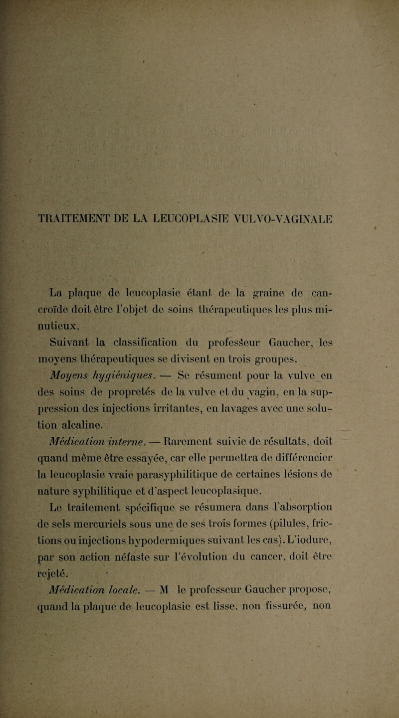 TRAITEMENT DE LA LEUCOPLASIE YULYO-VAGINALE La plaque de leucoplasie étant de la graine de can- croïde doit être l’objet de soins thérapeutiques les plus mi¬ nutieux. Suivant la classification du professeur Gaucher, les moyens thérapeutiques se divisent en trois groupes. Moyens hygiéniques. — Se résument pour la vulve en des soins de propretés de la vulve et du vagin, en la sup¬ pression des injections irritantes, en laArages aAmc une solu¬ tion alcaline. Médication interne. — Rarement su me de résultats, doit quand meme être essayée, car elle permettra de différencier la leucoplasie vraie parasyphilitiquc de certaines lésions de nature syphilitique et d'aspect leucoplasique. Le traitement spécifique se résumera clans l’absorption de sels mercuriels sous une de ses trois formes (pilules, fric¬ tions ou injections hypodermiques suivant les cas). L’ioclurc, par son action néfaste sur l’évolution du cancer, doit être * / , • \ rejeté. Médication locale. — M le professeur Gaucher propose, quand la plaque de leucoplasie est lisse, non fissurée, non