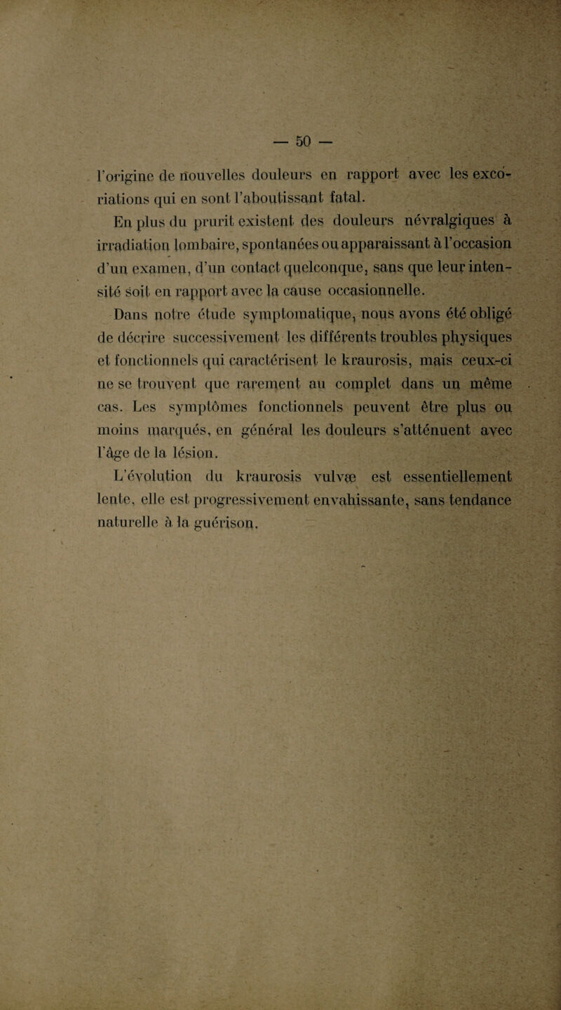 l’origine de nouvelles douleurs en rapport avec les exco¬ riations qui en sont l’aboutissant fatal. En plus du prurit existent des douleurs névralgiques à irradiation lombaire, spontanées ou apparaissant à l’occasion d’un examen, d’un contact quelconque, sans que leur inten¬ sité soit en rapport avec la cause occasionnelle. Dans notre étude symptomatique, nous avons été obligé de décrire successivement les différents troubles physiques et fonctionnels qui caractérisent le kraurosis, mais ceux-ci ne se trouvent que rarement au coniplet dans un même cas. Les symptômes fonctionnels peuvent être plus ou moins marqués, en général les douleurs s’atténuent avec l’âge de la lésion. L’évolution du kraurosis vulvee est essentiellement lente, elle est progressivement envahissante, sans tendance naturelle à la guérison. ■ ; f. > mÆ