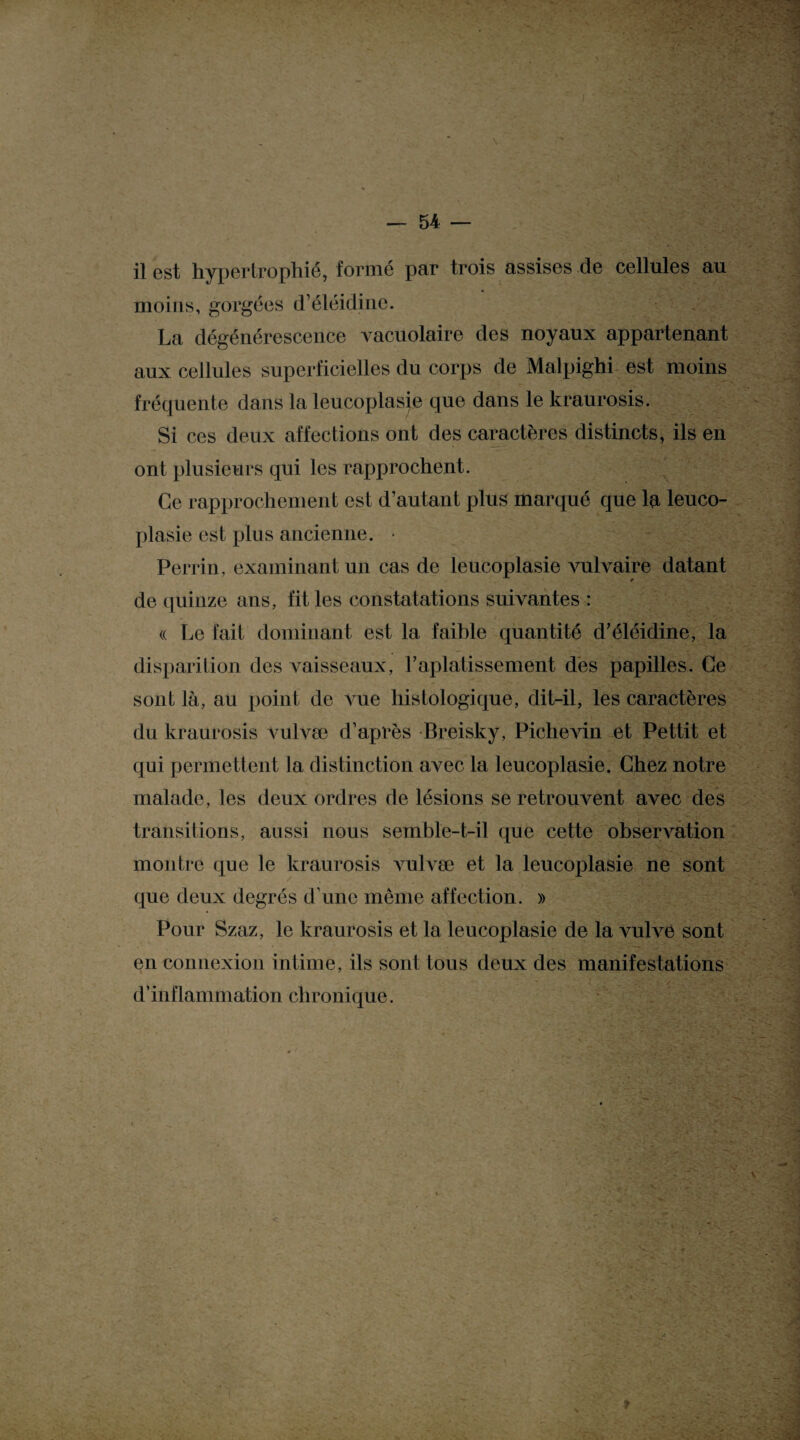 il est hypertrophié, formé par trois assises de cellules au moins, gorgées d’éléidine. La dégénérescence vacuolaire des noyaux appartenant aux cellules superficielles du corps de Malpighi est moins fréquente dans la leucoplasie que dans le kraurosis. Si ces deux affections ont des caractères distincts, ils en ont plusieurs qui les rapprochent. Ce rapprochement est d’autant plus marqué que la leuco¬ plasie est plus ancienne. • Perrin, examinant un cas de leucoplasie vulvaire datant de quinze ans, fit les constatations suivantes : « Le fait dominant est la faible quantité d’éléidine, la disparition des vaisseaux, l’aplatissement des papilles. Ce sont là, au point de vue histologique, dit-il, les caractères du kraurosis vulvæ d’après Breisky, Piclievin et Pettit et qui permettent la distinction avec la leucoplasie. Chez notre malade, les deux ordres de lésions se retrouvent avec des transitions, aussi nous semble-t-il que cette observation montre que le kraurosis vulvæ et la leucoplasie ne sont que deux degrés d’une même affection. » Pour Szaz, le kraurosis et la leucoplasie de la vulve sont en connexion intime, ils sont tous deux des manifestations d’inflammation chronique. S