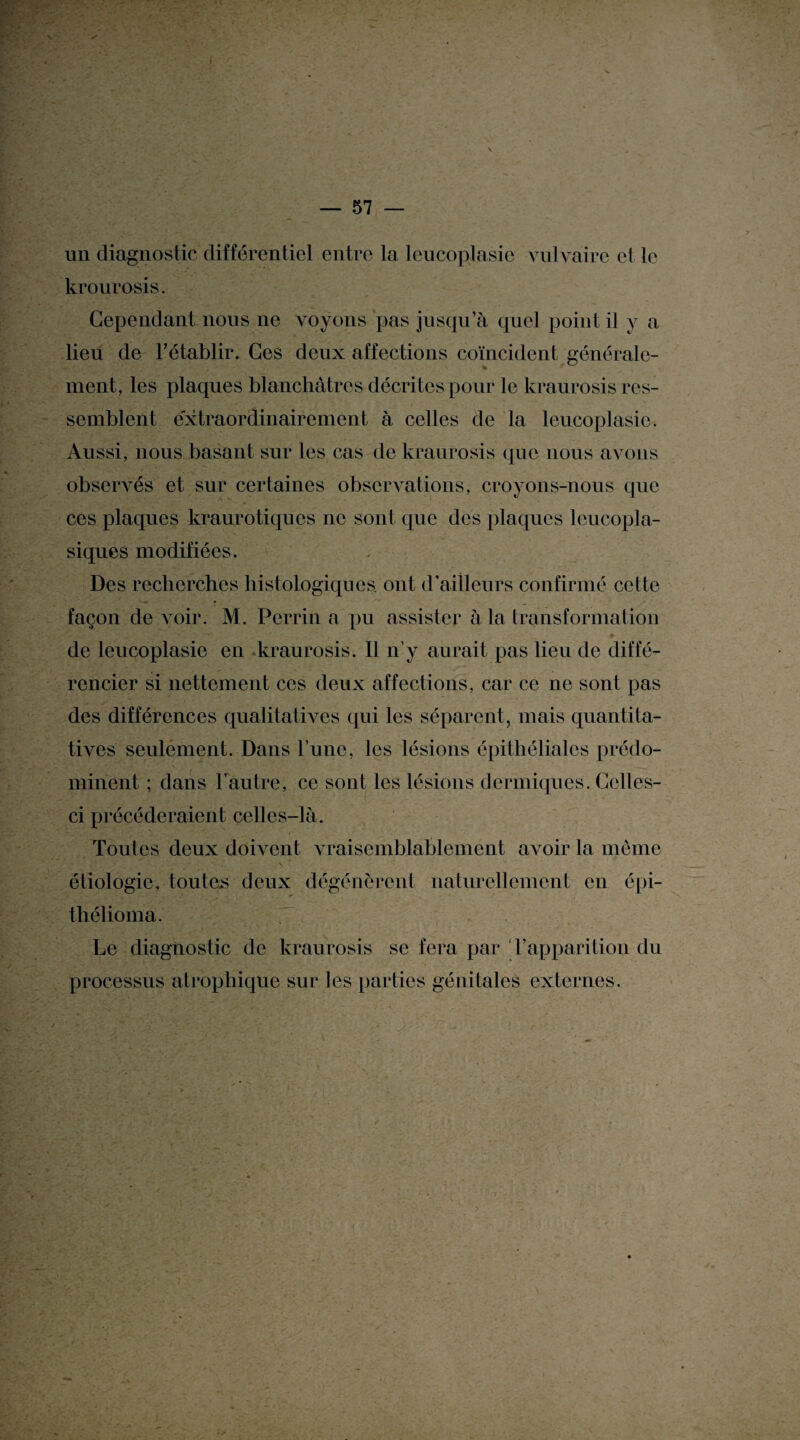 un diagnostic différentiel entre la lcucoplasic vulvaire et le krourosis. Cependant nous ne voyons pas jusqu’à quel poin t il y a lieu de rétablir. Ces deux affections coïncident générale¬ ment, les plaques blanchâtres décrites pour le kraurosis res¬ semblent extraordinairement à celles de la leucoplasie. Aussi, nous basant sur les cas de kraurosis que nous avons observés et sur certaines observations, croyons-nous que ces plaques kraurotiques ne sont que des plaques leucopla- siques modifiées. Des recherches histologiques, ont d'ailleurs confirmé cette façon de voir. M. Perrin a pu assister à la transformation de leucoplasie en kraurosis. Il n’y aurait pas lieu de diffé¬ rencier si nettement ces deux affections, car ce ne sont pas des différences qualitatives qui les séparent, mais quantita¬ tives seulement. Dans l’une, les lésions épithéliales prédo¬ minent ; dans l’autre, ce sont les lésions dermiques. Celles- ci précéderaient celles-là. Toutes deux doivent vraisemblablement avoir la même étiologie, toutes deux dégénèrent naturellement en épi- thélioma. Le diagnostic de kraurosis se fera par l'apparition du processus atrophique sur les parties génitales externes.