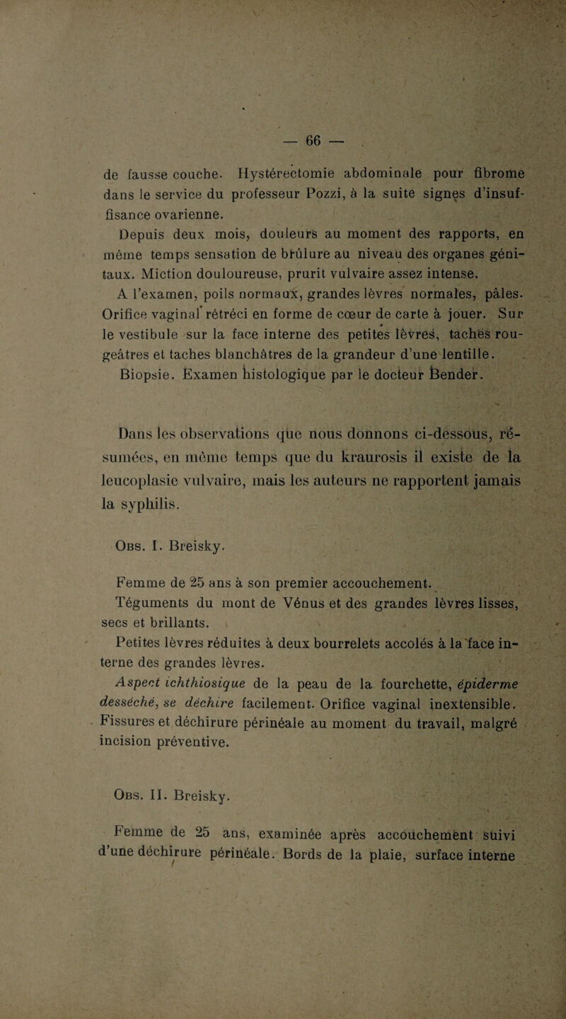 de fausse couche. Hystérectomie abdominale pour fibrome dans le service du professeur Pozzi, à la suite signes d’insuf¬ fisance ovarienne. Depuis deux mois, douleurs au moment des rapports, en même temps sensation de brûlure au niveau des organes géni¬ taux. Miction douloureuse, prurit vulvaire assez intense. A l’examen, poils normaux, grandes lèvres normales, pâles. Orifice vaginal* rétréci en forme de cœur de carte à jouer. Sur » le vestibule sur la face interne des petites lèvres, taches rou¬ geâtres et taches blanchâtres de la grandeur d’une lentille. Biopsie. Examen histologique par le docteur Bender. ' .1 ‘ rj- . Dans les observations que nous donnons ci-dessous, ré¬ sumées, en même temps que du kraurosis il existe de la leucopiasie vulvaire, mais les auteurs ne rapportent jamais la syphilis. Obs. I. Breisky. Femme de 25 ans à son premier accouchement. Téguments du mont de Vénus et des grandes lèvres lisses, secs et brillants. Petites lèvres réduites à deux bourrelets accolés à la face in¬ terne des grandes lèvres. Aspect ichthiosique de la peau de la fourchette, épiderme desséché, se déchire facilement. Orifice vaginal inextensible. Fissures et déchirure périnéale au moment du travail, malgré incision préventive. Obs. II. Breisky. „  1 ‘ $ beinme de 25 ans, examinée après accouchement suivi d une déchirure périnéale. Bords de la plaie, surface interne