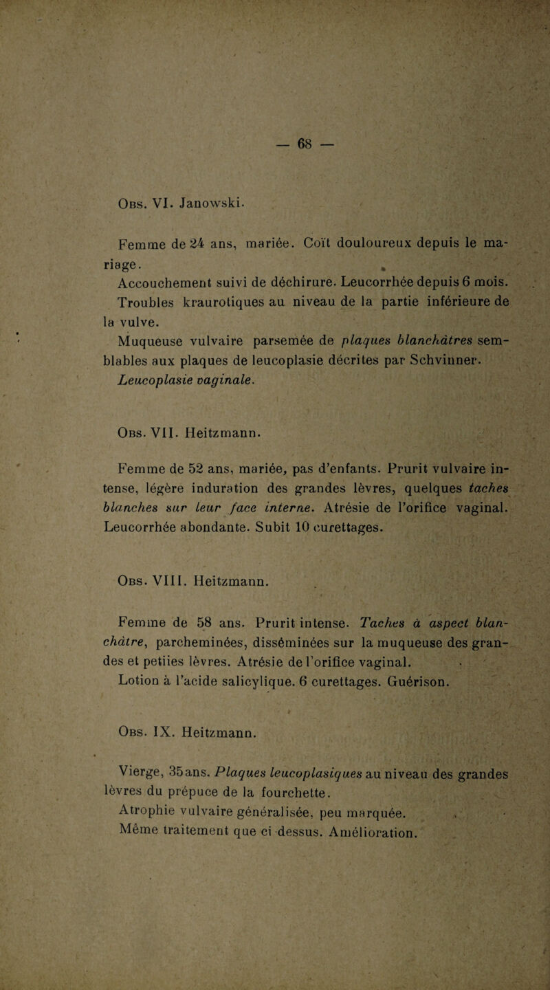 Obs. VI. Janowski. / Femme de 24 ans, mariée. Coït douloureux depuis le ma¬ riage. Accouchement suivi de déchirure. Leucorrhée depuis 6 mois. Troubles kraurotiques au niveau de la partie inférieure de la vulve. Muqueuse vulvaire parsemée de plaques blanchâtres sem¬ blables aux plaques de leucoplasie décrites par Schvinner. Leucoplasie vaginale. Obs. VII. Heitzmann. Femme de 52 ans, mariée, pas d’enfants. Prurit vulvaire in¬ tense, légère induration des grandes lèvres, quelques taches blanches sur leur face interne. Atrésie de l’orifice vaginal. Leucorrhée abondante. Subit 10 curettages. Obs. VIII. Heitzmann. Femme de 58 ans. Prurit intense. Taches à aspect blan¬ châtre, parcheminées, disséminées sur la muqueuse des gran¬ des et petiies lèvres. Atrésie de l’orifice vaginal. Lotion à l’acide salicylique. 6 curettages. Guérison. Obs. IX. Heitzmann. Vierge, 35ans. Plaques leucoplasiques au niveau des grandes lèvres du prépuce de la fourchette. Atrophie vulvaire généralisée, peu marquée. Même traitement que ci dessus. Amélioration.