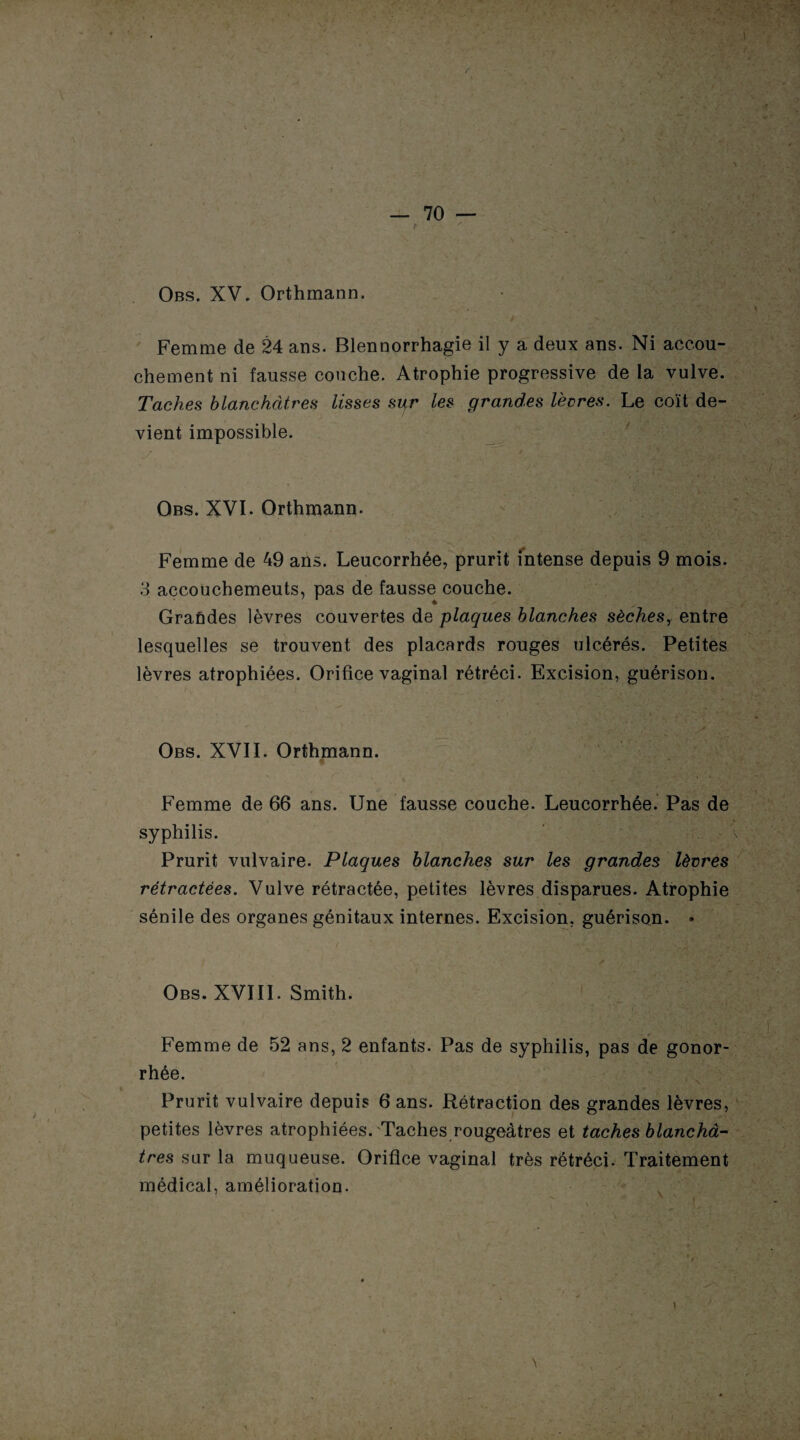 Femme de 24 ans. Blennorrhagie il y a deux ans. Ni accou¬ chement ni fausse couche. Atrophie progressive de la vulve. Taches blanchâtres lisses syr les grandes lèvres. Le coït de¬ vient impossible. Obs. XVI. Orthmann. Femme de 49 ans. Leucorrhée, prurit intense depuis 9 mois. 3 accouchemeuts, pas de fausse couche. Graûdes lèvres couvertes de plaques blanches sèches, entre lesquelles se trouvent des placards rouges ulcérés. Petites lèvres atrophiées. Orifice vaginal rétréci. Excision, guérison. Obs. XVII. Orthmann. Femme de 66 ans. Une fausse couche. Leucorrhée. Pas de syphilis. Prurit vulvaire. Plaques blanches sur les grandes lèvres rétractées. Vulve rétractée, petites lèvres disparues. Atrophie sénile des organes génitaux internes. Excision, guérison. • Obs. XVIII. Smith. Femme de 52 ans, 2 enfants. Pas de syphilis, pas de gonor¬ rhée. Prurit vulvaire depuis 6 ans. Rétraction des grandes lèvres, petites lèvres atrophiées. Taches rougeâtres et taches blanchâ¬ tres sur la muqueuse. Orifice vaginal très rétréci. Traitement médical, amélioration.
