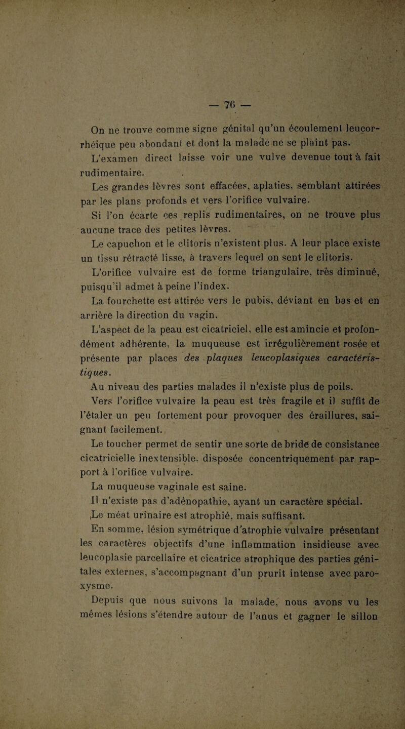 On ne trouve comme signe génital qu’un écoulement leuçor- rhéique peu abondant et dont la malade ne se plaint pas. L’examen direct laisse voir une vulve devenue tout à fait rudimentaire. Les grandes lèvres sont effacées, aplaties, semblant attirées par les plans profonds et vers l’orifice vulvaire. Si l’on écarte ces replis rudimentaires, on ne trouve plus aucune trace des petites lèvres. Le capuchon et le clitoris n’existent plus. A leur place existe un tissu rétracté lisse, à travers lequel on sent le clitoris. L’orifice vulvaire est de forme triangulaire, très diminué, puisqu’il admet à peine l’index. La fourchette est attirée vers le pubis, déviant en bas et en arrière la direction du vagin. L’aspect de la peau est cicatriciel, elle est amincie et profon¬ dément adhérente, la muqueuse est irrégulièrement rosée et présente par places des plaques leucoplasiques caractéris¬ tiques. Au niveau des parties malades il n’existe plus de poils. Vers l’orifice vulvaire la peau est très fragile et il suffit de l’étaler un peu fortement pour provoquer des éraillures, sai¬ gnant facilement. Le toucher permet de sentir une sorte de bride de consistance cicatricielle inextensible, disposée concentriquement par rap¬ port à l’orifice vulvaire. La muqueuse vaginale est saine. Il n’existe pas d’adénopathie, ayant un caractère spécial. iLe méat urinaire est atrophié, mais suffisant. En somme, lésion symétrique d’atrophie vulvaire présentant les caractères objectifs d’une inflammation insidieuse avec leucoplasie parcellaire et cicatrice atrophique des parties géni¬ tales externes, s’accompagnant d’un prurit intense avec paro¬ xysme. Depuis que nous suivons la malade, nous avons vu les mêmes lésions s’étendre autour de l’anus et gagner le sillon