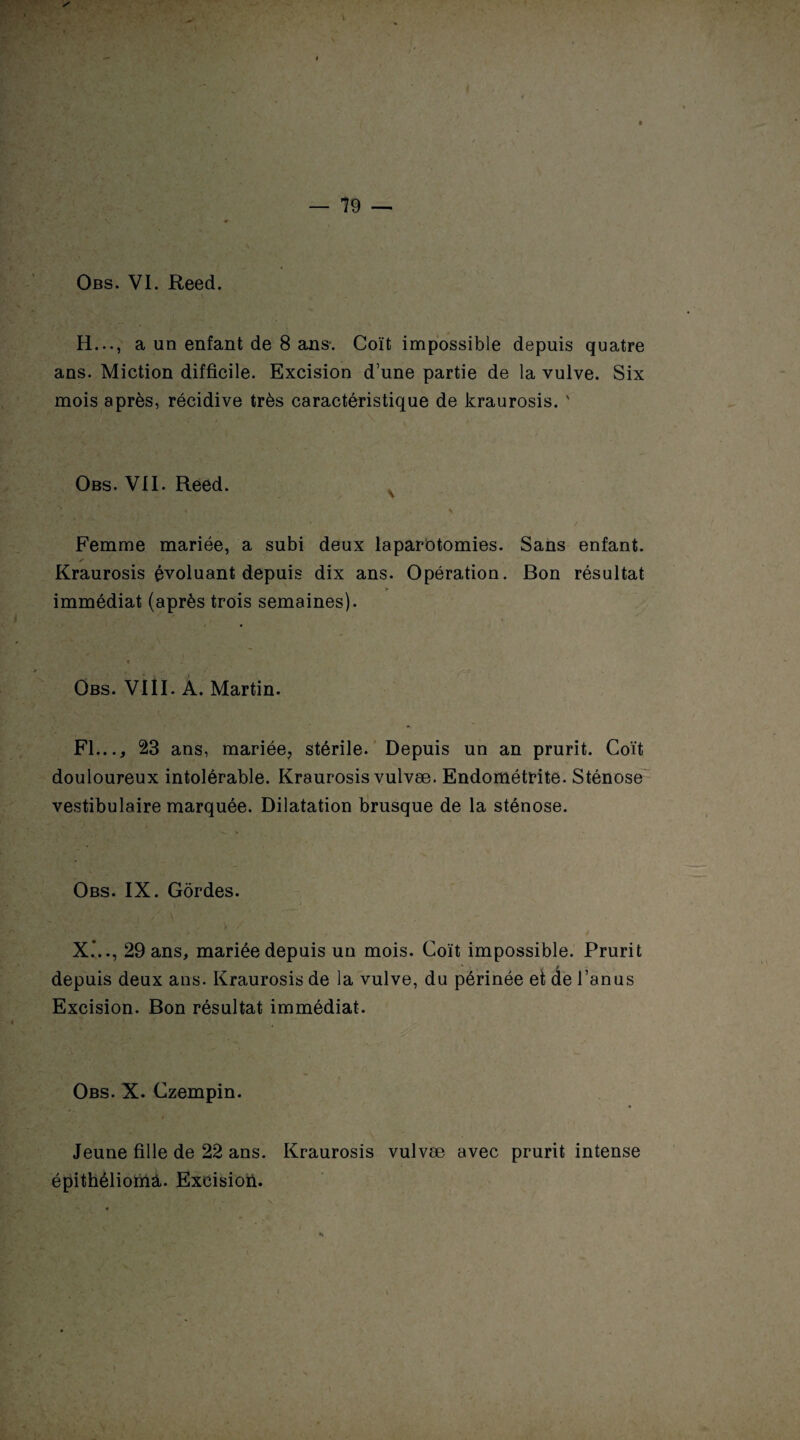 ♦ Obs. VI. Reed. H..., a un enfant de 8 ans. Coït impossible depuis quatre ans. Miction difficile. Excision d’une partie de la vulve. Six mois après, récidive très caractéristique de kraurosis. ' Obs. VII. Reed. . . , 4 S Femme mariée, a subi deux laparotomies. Sans enfant. Kraurosis évoluant depuis dix ans. Opération. Bon résultat > immédiat (après trois semaines). « Obs. VI11. A. Martin. Fl..., 23 ans, mariée, stérile. Depuis un an prurit. Coït douloureux intolérable. Kraurosis vulvæ. Endométrite. Sténose vestibulaire marquée. Dilatation brusque de la sténose. Obs. IX. Gôrdes. X.*.., 29 ans, mariée depuis un mois. Coït impossible. Prurit depuis deux ans. Kraurosis de la vulve, du périnée et de l’anus Excision. Bon résultat immédiat. Obs. X. Czempin. Jeune fille de 22 ans. Kraurosis vulvæ avec prurit intense épithéliomâ. Exeisioii. \