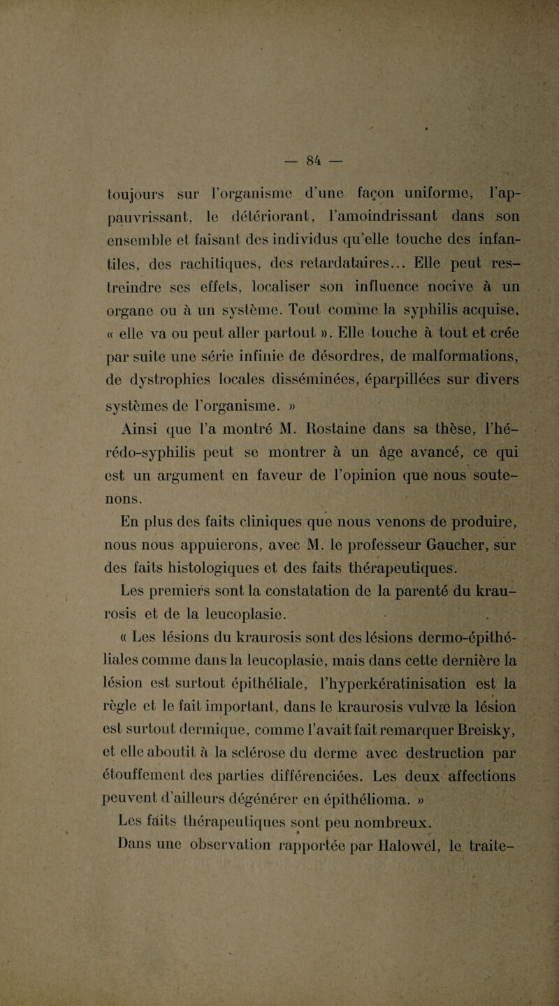 toujours sur l’organisme d’une façon uniforme, l’ap¬ pauvrissant, le détériorant, l’amoindrissant dans son ensemble et faisant des individus qu’elle touche des infan- \ tiles, des rachitiques, des retardataires... Elle peut res¬ treindre ses effets, localiser son influence nocive à un organe ou à un système. Tout comme la syphilis acquise, (( elle A^a ou peut aller partout ». Elle touche à tout et crée par suite une série infinie de désordres, de malformations, de dystrophies locales disséminées, éparpillées sur divers systèmes de l’organisme. » Ainsi que l’a montré M. Rostaine dans sa thèse, l’hé- rédo-syphilis peut se montrer à un âge avancé, ce qui est un argument en faveur de l’opinion que nous soute¬ nons. En plus des faits cliniques que nous venons de produire, nous nous appuierons, a Ame M. le professeur Gaucher, sur des faits histologiques et des faits thérapeutiques. Les premiers sont la constatation de la parenté du krau- rosis et de la leucoplasie. « Les lésions du kraurosis sont des lésions dermo-épithé- liales comme dans la leucoplasie, mais dans cette dernière la lésion est surtout épithéliale, l’hyperkératinisation est la règle et le fait important, dans le kraurosis vulvæ la lésion est surtout dermique, comme l’avait fait remarquer Breisky, et elle aboutit à la sclérose du derme avec destruction par étouffement des parties différenciées. Les deux affections peuvent d’ailleurs dégénérer en épithélioma. » Les faits thérapeutiques sont peu nombreux. Dans une observation rapportée par HaloAvel, le traite-