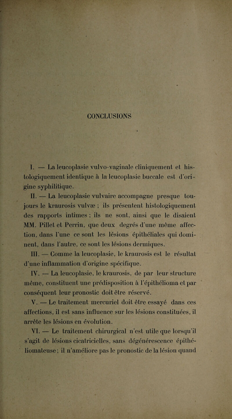 CONCLUSIONS I. — La lencoplasie vulvo-vaginale cliniquement et his¬ tologiquement identique à la leucoplasie buccale est d’ori¬ gine syphilitique. IL — La leucoplasie vulvaire accompagne presque tou¬ jours le kraurosis vulvæ ; ils présentent histologiquement des rapports intimes ; ils ne sont, ainsi que le disaient MM. Pillet et Perrin, que deux degrés d’une même affec¬ tion, dans l’une ce sont les lésions épithéliales qui domi¬ nent, dans l’autre, ce sont les lésions dermiques. III. — Comme la leucoplasie, le kraurosis est le résultat d’une inflammation d’origine spécifique. IY. — La leucoplasie, le kraurosis, de par leur structure même, constituent une prédisposition à l’épithélioma et par conséquent leur pronostic doit être réservé. Y. — Le traitement mercuriel doit être essayé dans ces affections, il est sans influence sur les lésions constituées, il arrête les lésions en évolution. YI. — Le traitement chirurgical n’est utile que lorsqu’il s’agit de lésions cicatricielles, sans dégénérescence épithé- liomateuse ; il n’améliore pas le pronostic de la lésion quand