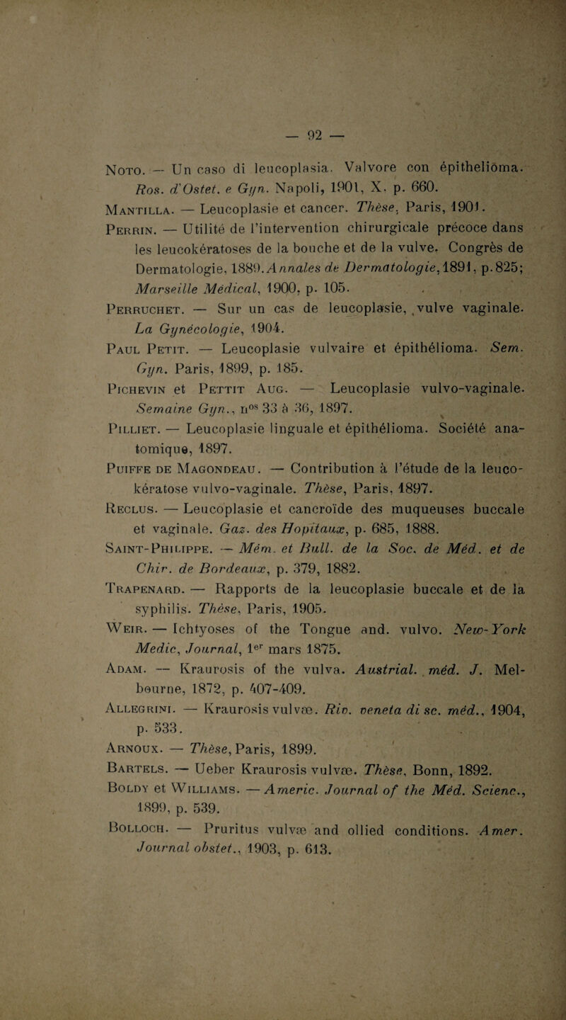 N0T0. — Un caso di leucoplasia. Valvore con épitheliôma. Ros. d'Ostet. e Gyn. Na poli, 1901, X, p. 660. Mantilla. — Leucoplasie et cancer. Thèse, Paris, 1901. Perrin. — Utilité de l’intervention chirurgicale précoce dans les leucokératoses de la bouche et de la vulve. Congrès de Dermatologie, 1889. Annales de Dermatologie. 1891, p. 825; Marseille Médical, 1900. p. 105. Perruchet. — Sur un cas de leucoplasie, , vulve vaginale. La Gynécologie, 1904. Paul Petit. — Leucoplasie vulvaire et épithélioma. Sem. Gyn. Paris, 1899, p. 185. Pichevin et Pettit Aug. — Leucoplasie vulvo-vaginale. Semaine Gyn., nos 33 à 36, 1897. Pilliet. — Leucoplasie linguale et épithélioma. Société ana¬ tomique, 1897. Puiffe de Magondeau. — Contribution à l’étude de la leuco- kératose vulvo-vaginale. Thèse, Paris, 1897. Reclus. — Leucoplasie et cancroïde des muqueuses buccale et vaginale. Gaz. des Hôpitaux, p. 685, 1888. Saint-Philippe. — Mém.. et Bull, de la Soc. de Méd. et de Chir. de Bordeaux, p. 379, 1882. Trapenard. — Rapports de la leucoplasie buccale et de la syphilis. Thèse, Paris, 1905. Weir. — Ichtyoses of the Tongue and. vulvo. New-York Medic, Journal, 1er mars 1875. Adam. — Kraurosis of the vulva. Austrial. méd. J. Mel¬ bourne, 1872, p. 407-409. Allegrini. — Kraurosis vulvæ. Rio. neneta di sc. méd., 1904, p. 533. Arnoux. — Thèse, Paris, 1899. Bartels. — Ueber Kraurosis vulvæ. Thèse, Bonn, 1892. Boldy et Williams. —Americ. Journal of the Méd. Scienc., 1899, p. 539. Bolloch. — Pruritus vulvæ and ollied conditions. Amer. Journal obstet., 1903, p. 613.