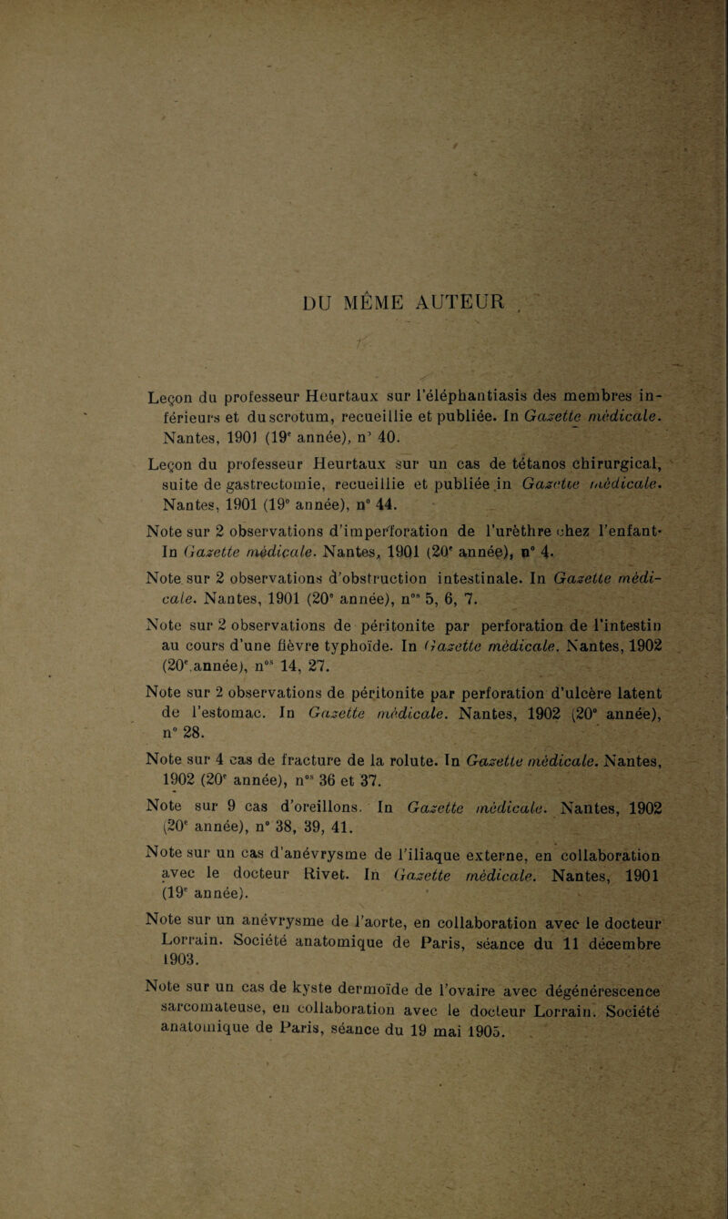 DU MÊME AUTEUR * — . ' N» r Leçon du professeur Heurtaux sur l’éléphantiasis des membres in¬ férieurs et du scrotum, recueillie et publiée. In Gazette médicale. Nantes, 1901 (19e année), n1 40. Leçon du professeur Heurtaux sur un cas de tétanos chirurgical, suite de gastrectomie, recueillie et publiée .in Gazetie médicale, Nantes, 1901 (19° année), n° 44. Note sur 2 observations d’imper'foration de l’urèthre chez l’enfant¬ in Gazette médicale. Nantes, 1901 (20e année), n° 4- Note sur 2 observations d’obstruction intestinale. In Gazette médi¬ cale. Nantes, 1901 (20e année), nos 5, 6, 7. Note sur 2 observations de péritonite par perforation de l’intestin au cours d’une fièvre typhoïde. In Gazette médicale. Nantes, 1902 (20e.année), nos 14, 27. Note sur 2 observations de péritonite par perforation d’ulcère latent de l’estomac. In Gazette médicale. Nantes, 1902 (20° année), n° 28. t Note sur 4 cas de fracture de la rolute. In Gazette médicale. Nantes, 1902 (20e année), nos 36 et 37. - Note sur 9 cas d’oreillons. In Gazette médicale. Nantes, 1902 (20e année), n° 38, 39, 41. Note sur un cas d’anévrysme de l’iliaque externe, en collaboration avec le docteur Rivet. In Gazette médicale. Nantes, 1901 (19e année). . Note sur un anévrysme de l’aorte, en collaboration avec le docteur Lorrain. Société anatomique de Paris, séance du 11 décembre 1903. Note sur un cas de kyste dermoïde de l’ovaire avec dégénérescence sarcomateuse, eu collaboration avec le docteur Lorrain. Société