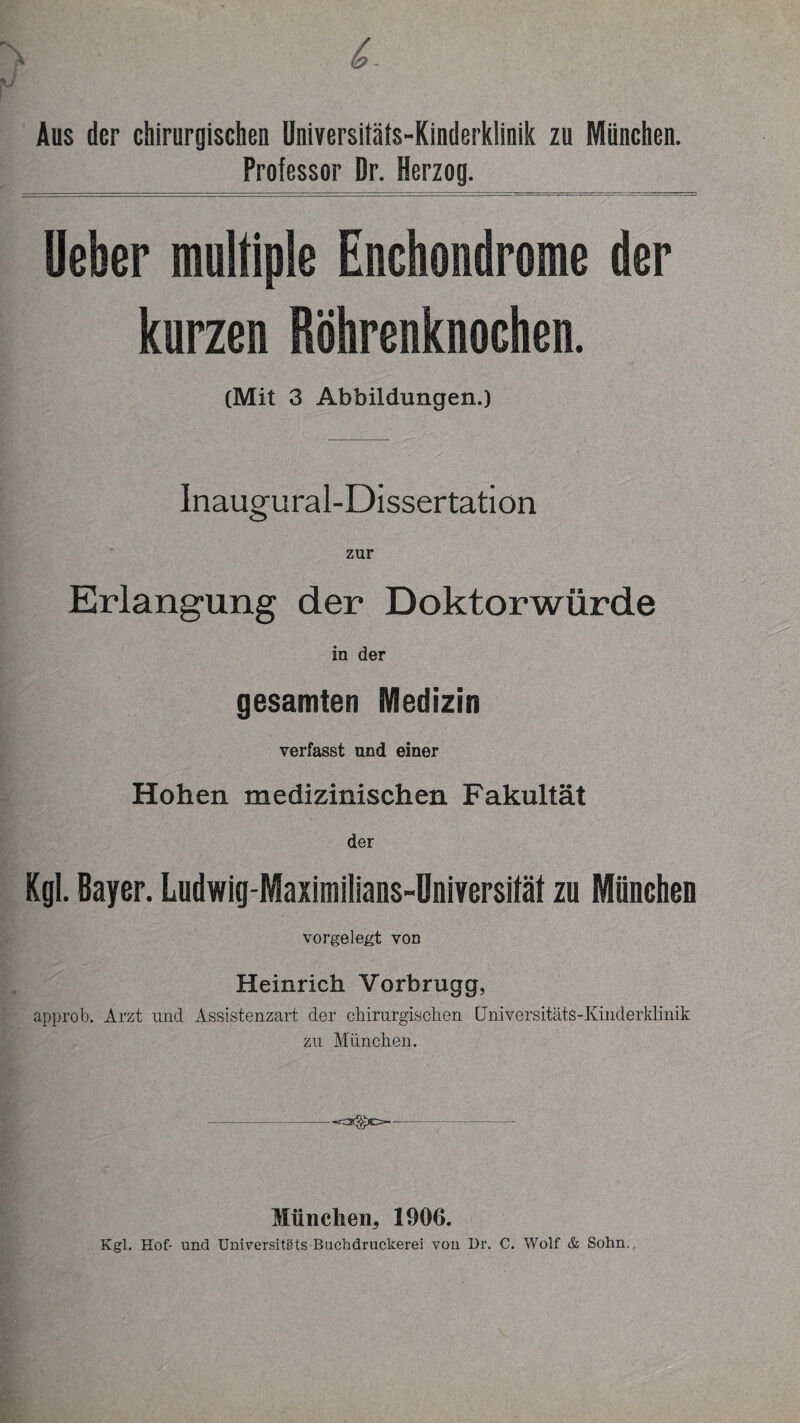 Aus der chirurgischen Universitäts-Kinderklinik zu München. Professor Br. Herzog. Ueber multiple Enchondrome der kurzen Röhrenknochen. (Mit 3 Abbildungen.) Inaugural-Dissertation zur Erlangung der Doktorwürde in der gesamten Medizin verfasst und einer Hohen medizinischen Fakultät der Kgl. Bayer. Ludwig-Maximilians-Universifät zu München vorgelegt von Heinrich Vorbrugg, approb. Arzt und Assistenzart der chirurgischen Universitäts-Kinderklinik zu München. München* 1906. Kgl. Hof- und Universitäts Buchdruckerei von Dr. C. Wolf & Sohn.,