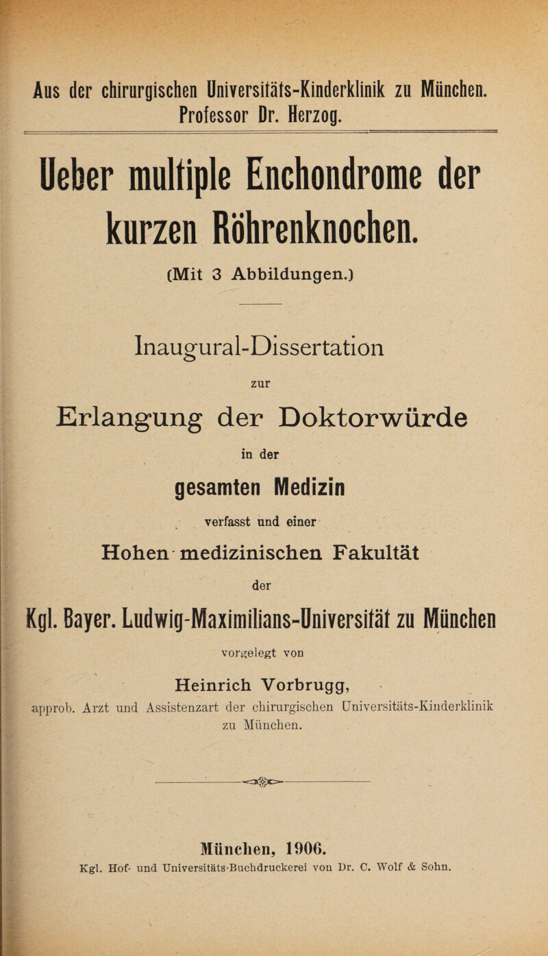 Aus der chirurgischen Universitäts-Kinderklinik zu München. Professor Dr. Herzog. Ueher multiple Enchondrome der kurzen Röhrenknochen. (Mit 3 Abbildungen.) Inaugural-Dissertatiön zur Erlangung der Doktorwürde in der gesamten Medizin verfasst und einer Hohen medizinischen Fakultät der Kgl. Bayer. Ludwig-Maximilians-Universität zu München vorgelegt von Heinrich Vorbrugg, approb. Arzt und Assistenzart der chirurgischen Universitäts-Kinderklinik zu München. -:-—- München, 1906. Kgl. Hof- und Universitäts-Buchdruckerei von Dr. C. Wolf & Sohn.