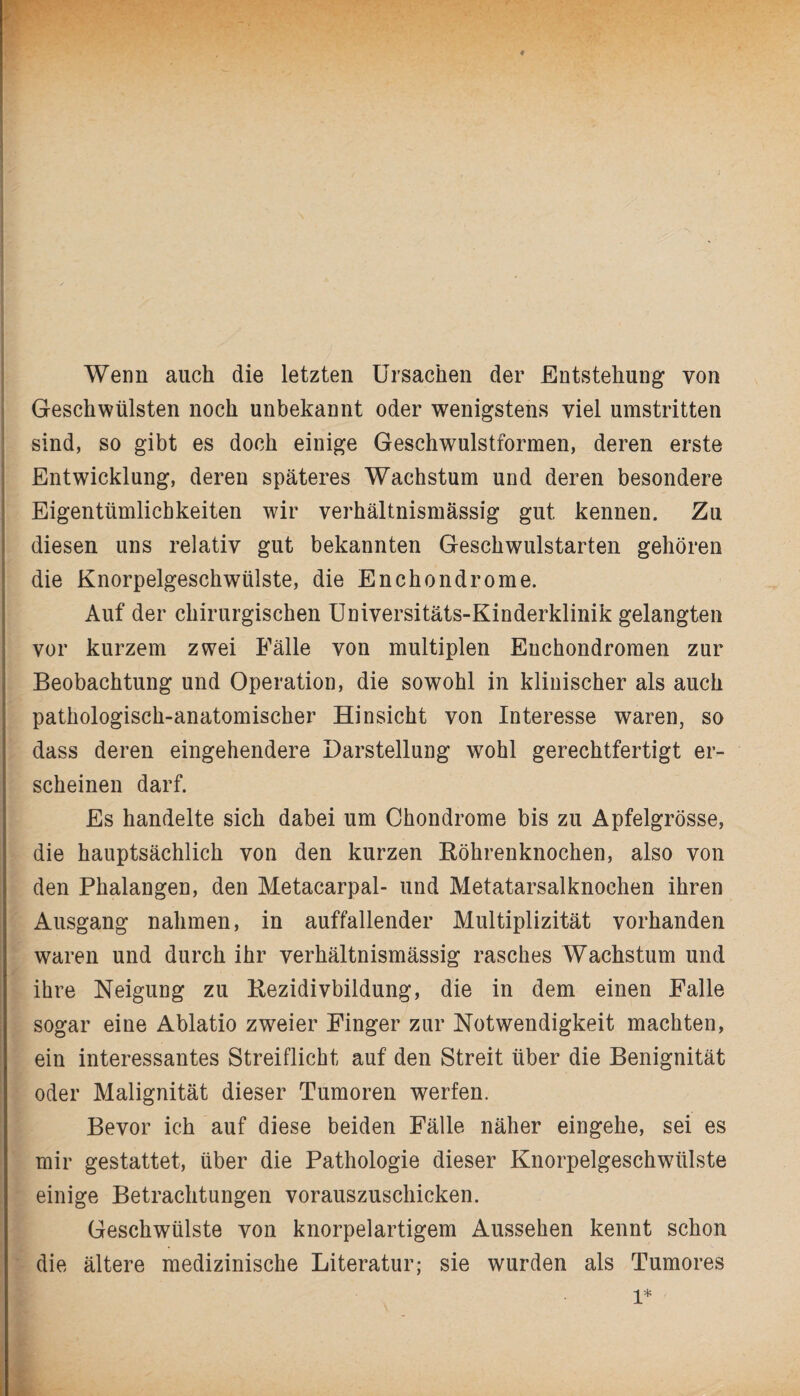 Wenn auch die letzten Ursachen der Entstehung von Geschwülsten noch unbekannt oder wenigstens viel umstritten sind, so gibt es doch einige Geschwulstformen, deren erste Entwicklung, deren späteres Wachstum und deren besondere Eigentümlichkeiten wir verhältnismässig gut kennen. Zu diesen uns relativ gut bekannten Geschwulstarten gehören die Knorpelgeschwülste, die Enchondrome. Auf der chirurgischen Universitäts-Kinderklinik gelangten vor kurzem zwei Fälle von multiplen Enchondromen zur Beobachtung und Operation, die sowohl in klinischer als auch pathologisch-anatomischer Hinsicht von Interesse waren, so dass deren eingehendere Darstellung wohl gerechtfertigt er¬ scheinen darf. Es handelte sich dabei um Chondrome bis zu Apfelgrösse, die hauptsächlich von den kurzen Röhrenknochen, also von den Phalangen, den Metacarpal- und Metatarsalknochen ihren Ausgang nahmen, in auffallender Multiplizität vorhanden waren und durch ihr verhältnismässig rasches Wachstum und ihre Neigung zu Rezidivbildung, die in dem einen Falle sogar eine Ablatio zweier Finger zur Notwendigkeit machten, ein interessantes Streiflicht auf den Streit über die Benignität oder Malignität dieser Tumoren werfen. Bevor ich auf diese beiden Fälle näher eingehe, sei es mir gestattet, über die Pathologie dieser Knorpelgeschwülste einige Betrachtungen vorauszuschicken. Geschwülste von knorpelartigem Aussehen kennt schon die ältere medizinische Literatur; sie wurden als Tumores l*