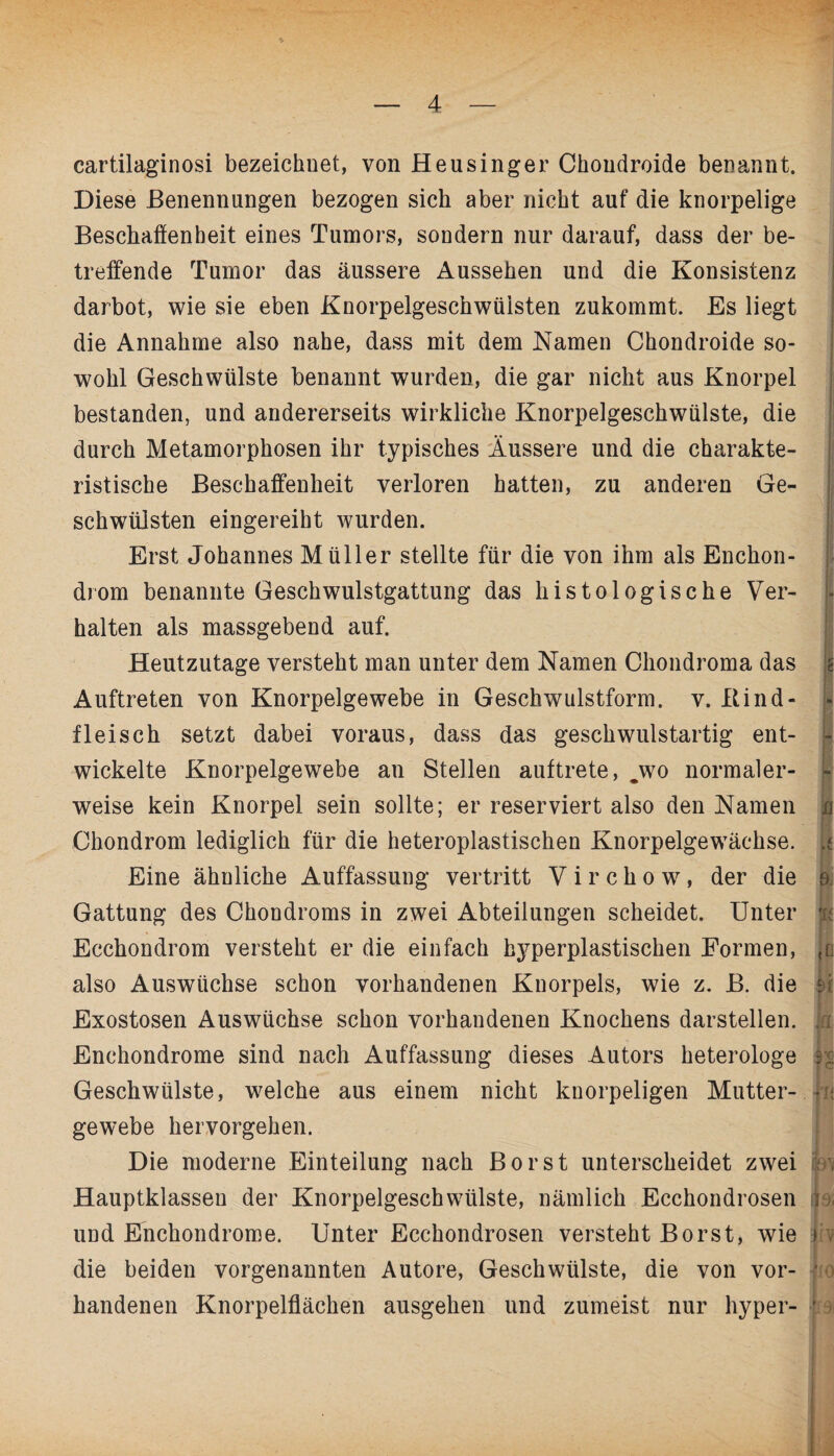 cartilaginosi bezeichnet, von Heusinger Choudroide benannt. Diese Benennungen bezogen sich aber nicht auf die knorpelige Beschaffenheit eines Tumors, sondern nur darauf, dass der be¬ treffende Tumor das äussere Aussehen und die Konsistenz darbot, wie sie eben Knorpelgeschwüisten zukommt. Es liegt die Annahme also nahe, dass mit dem Namen Chondroide so¬ wohl Geschwülste benannt wurden, die gar nicht aus Knorpel bestanden, und andererseits wirkliche Knorpelgeschwülste, die durch Metamorphosen ihr typisches Äussere und die charakte¬ ristische Beschaffenheit verloren hatten, zu anderen Ge¬ schwülsten eingereiht wurden. Erst Johannes Müller stellte für die von ihm als Enchon- drom benannte Geschwulstgattung das histologische Ver¬ halten als massgebend auf. Heutzutage versteht man unter dem Namen Chondroma das Auftreten von Knorpelgewebe in Geschwulstform. v. Bind- fleisch setzt dabei voraus, dass das geschwulstartig ent¬ wickelte Knorpelgewebe an Stellen auftrete, jvo normaler¬ weise kein Knorpel sein sollte; er reserviert also den Namen Chondrom lediglich für die heteroplastischen Knorpelgewächse. Eine ähnliche Auffassung vertritt V i r c h o w , der die Gattung des Chondroms in zwei Abteilungen scheidet. Unter Ecchondrom versteht er die einfach hyperplastischen Formen, also Auswüchse schon vorhandenen Knorpels, wie z. B. die Exostosen Auswüchse schon vorhandenen Knochens darstellen. Enchondrome sind nach Auffassung dieses Autors heterologe Geschwülste, welche aus einem nicht knorpeligen Mutter¬ gewebe hervorgehen. Die moderne Einteilung nach Borst unterscheidet zwei Hauptklassen der Knorpelgeschwülste, nämlich Ecchondrosen und Enchondrome. Unter Ecchondrosen versteht Borst, wie die beiden vorgenannten Autore, Geschwülste, die von vor¬ handenen Knorpelflächen ausgehen und zumeist nur hyper- n t 9, 1! f l?9« irv 9