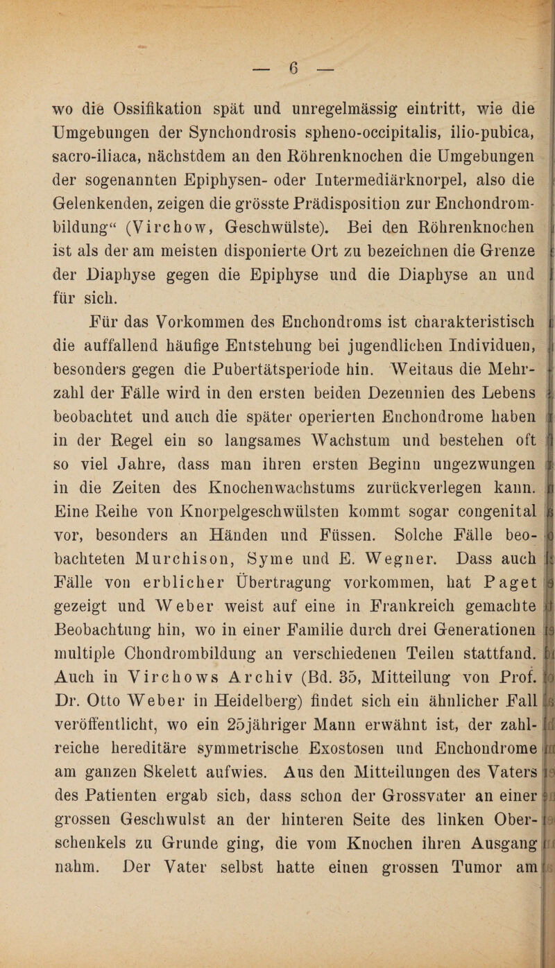 * wo die Ossifikation spät und unregelmässig eintritt, wie die Umgebungen der Synchondrosis spheno-occipitalis, ilio-pubica, sacro-iliaca, nächstdem an den Röhrenknochen die Umgebungen der sogenannten Epiphysen- oder Intermediärknorpel, also die Gelenkenden, zeigen die grösste Prädisposition zur Enchondrom- bildung“ (Virchow, Geschwülste). Bei den Röhrenknochen I ist als der am meisten disponierte Ort zu bezeichnen die Grenze < der Diaphyse gegen die Epiphyse und die Diaphyse an und j für sich. Für das Vorkommen des Enchondroms ist charakteristisch i. die auffallend häufige Entstehung bei jugendlichen Individuen, I besonders gegen die Pubertätsperiode hin. Weitaus die Mehr- I zahl der Fälle wird in den ersten beiden Dezennien des Lebens I beobachtet und auch die später operierten Enehondrome haben i in der Regel ein so langsames Wachstum und bestehen oft 1 so viel Jahre, dass man ihren ersten Beginn ungezwungen I in die Zeiten des Knochenwachstums zurückverlegen kann, p Eine Reihe von Knorpelgeschwülsten kommt sogar congenital b vor, besonders an Händen und Füssen. Solche Fälle beo- o bachteten Murchison, Sy me und E. Wegner. Dass auch k Fälle von erblicher Übertragung Vorkommen, hat Paget e gezeigt und Weber weist auf eine in Frankreich gemachte p Beobachtung hin, wo in einer Familie durch drei Generationen || multiple Chondrombildung an verschiedenen Teilen stattfand, fü Auch in Virchows Archiv (Bd. 35, Mitteilung von Prof. jd Dr. Otto Weber in Heidelberg) findet sich ein ähnlicher Fall || veröffentlicht, wo ein 25jähriger Mann erwähnt ist, der zahl- {l reiche hereditäre symmetrische Exostosen und Enehondrome 1 am ganzen Skelett aufwies. Aus den Mitteilungen des Vaters p des Patienten ergab sich, dass schon der Grossvater an einer 1 grossen Geschwulst an der hinteren Seite des linken Ober- j Schenkels zu Grunde ging, die vom Knochen ihren Ausgang | nahm. Der Vater selbst hatte einen grossen Tumor am: