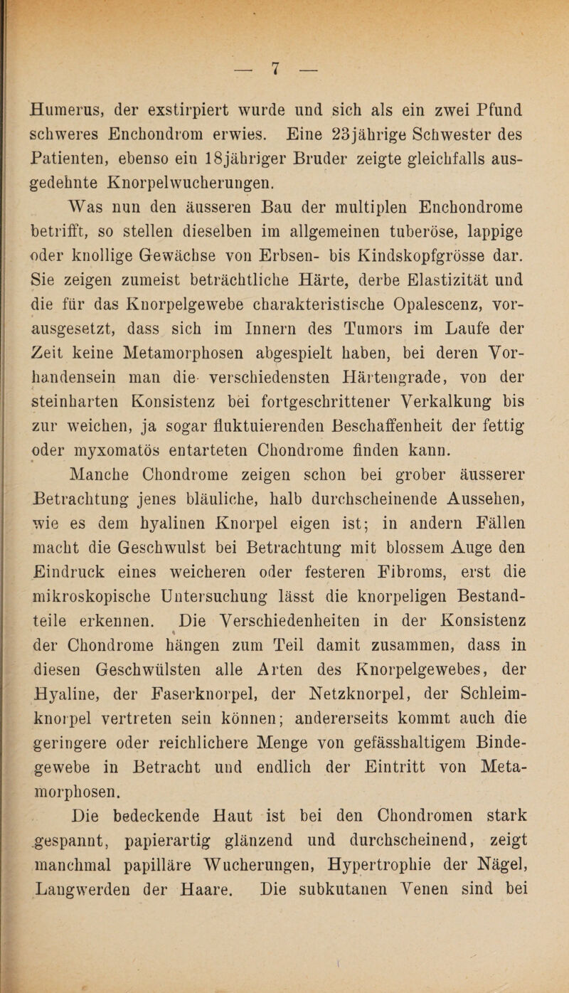 Humerus, der exstirpiert wurde und sich als ein zwei Pfund schweres Enchondrom erwies. Eine 23jährige Schwester des Patienten, ebenso ein 18jähriger Bruder zeigte gleichfalls aus¬ gedehnte Knorpelwucherungen. Was nun den äusseren Bau der multiplen Enchondrome betrifft, so stellen dieselben im allgemeinen tuberöse, lappige oder knollige Gewächse von Erbsen- bis Kindskopfgrösse dar. Sie zeigen zumeist beträchtliche Härte, derbe Elastizität und die für das Knorpelgewebe charakteristische Opalescenz, vor¬ ausgesetzt, dass sich im Innern des Tumors im Laufe der Zeit keine Metamorphosen abgespielt haben, bei deren Vor¬ handensein man die verschiedensten Härtengrade, von der steinharten Konsistenz bei fortgeschrittener Verkalkung bis zur weichen, ja sogar fluktuierenden Beschaffenheit der fettig oder myxomatös entarteten Chondrome finden kann. Manche Chondrome zeigen schon bei grober äusserer Betrachtung jenes bläuliche, halb durchscheinende Aussehen, wie es dem hyalinen Knorpel eigen ist; in andern Fällen macht die Geschwulst bei Betrachtung mit blossem Auge den Eindruck eines weicheren oder festeren Fibroms, erst die mikroskopische Untersuchung lässt die knorpeligen Bestand¬ teile erkennen. Die Verschiedenheiten in der Konsistenz I ’C der Chondrome hängen zum Teil damit zusammen, dass in diesen Geschwülsten alle Arten des Knorpelgewebes, der Hyaline, der Faserknorpel, der Netzknorpel, der Schleim¬ knorpel vertreten sein können; andererseits kommt auch die geringere oder reichlichere Menge von gefässhaltigem Binde¬ gewebe in Betracht und endlich der Eintritt von Meta¬ morphosen. Die bedeckende Haut ist bei den Chondromen stark gespannt, papierartig glänzend und durchscheinend, zeigt manchmal papilläre Wucherungen, Hypertrophie der Nägel, Langwerden der Haare. Die subkutanen Venen sind bei